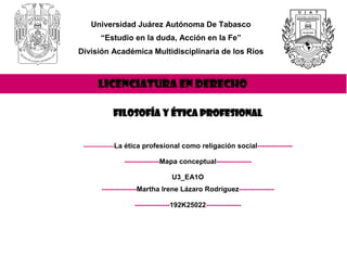 Universidad Juárez Autónoma De Tabasco
“Estudio en la duda, Acción en la Fe”
División Académica Multidisciplinaria de los Ríos
LICENCIATURA EN DERECHO
Filosofía y Ética Profesional
---------------La ética profesional como religación social---------------
---------------Mapa conceptual---------------
U3_EA1O
---------------Martha Irene Lázaro Rodríguez---------------
---------------192K25022---------------
 