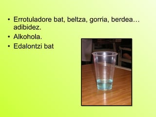 Errotuladore bat, beltza, gorria, berdea… adibidez. Alkohola.  Edalontzi bat 