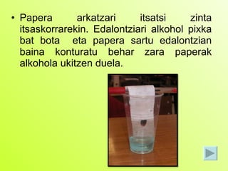 Papera arkatzari itsatsi zinta itsaskorrarekin. Edalontziari alkohol pixka bat bota  eta papera sartu edalontzian baina konturatu behar zara paperak alkohola ukitzen duela. 