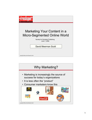 Marketing Your Content in a
       Micro-Segmented Online World
                                        Society for Scholarly Publishing
                                                  June 7, 2006



                                        David Meerman Scott



Copyright 2006 by David Meerman Scott




                                        Why Marketing?

      • Marketing is increasingly the source of
        success for today’s organizations
      • It is less often the “product”
      • Consumer marketers know this




Copyright 2006 by David Meerman Scott




                                                                           1
 