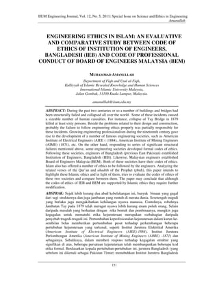 IIUM Engineering Journal, Vol. 12, No. 5, 2011: Special Issue on Science and Ethics in Engineering
                                                                                      Amanullah



  ENGINEERING ETHICS IN ISLAM: AN EVALUATIVE
   AND COMPARATIVE STUDY BETWEEN CODE OF
     ETHICS OF INSTITUTION OF ENGINEERS,
  BANGLADESH (IEB) AND CODE OF PROFESSIONAL
CONDUCT OF BOARD OF ENGINEERS MALAYSIA (BEM)

                                  MUHAMMAD AMANULLAH
                             Department of Fiqh and Usul al-Fiqh,
                 Kulliyyah of Islamic Revealed Knowledge and Human Sciences
                           International Islamic University Malaysia,
                        Jalan Gombak, 53100 Kuala Lumpur, Malaysia.

                                     amanulllah@iium.edu.my

    ABSTRACT: During the past two centuries or so a number of buildings and bridges had
    been structurally failed and collapsed all over the world. Some of these incidents caused
    a sizeable number of human casualties. For instance, collapse of Tay Bridge in 1879
    killed at least sixty persons. Beside the problems related to their design and construction,
    probably the failure to follow engineering ethics properly was partially responsible for
    these incidents. Growing engineering professionalism during the nineteenth century gave
    rise to the development of a number of famous engineering societies, such as American
    Institute of Electrical Engineers (AIEE ( (1884), American Institute of Mining Engineers
    (AIME) (1871), etc. On the other hand, responding to series of significant structural
    failures mentioned above, some engineering societies developed formal codes of ethics.
    Following these societies, engineers of Bangladesh (previous East Pakistan) established
    Institution of Engineers, Bangladesh (IEB). Likewise, Malaysian engineers established
    Board of Engineers Malaysia (BEM). Both of these societies have their codes of ethics.
    Islam also has offered a number of ethics to be followed by the engineers. Analyzing the
    related verses of the Qur’an and ahadith of the Prophet (pbuh), this paper intends to
    highlight these Islamic ethics and in light of them, tries to evaluate the codes of ethics of
    these two societies and compare between them. The paper may conclude that although
    the codes of ethics of IEB and BEM are supported by Islamic ethics they require further
    modification.
    ABSTRAK: Sejak lebih kurang dua abad kebelakangan ini, banyak binaan yang gagal
    dari segi strukturnya dan juga jambatan yang runtuh di merata dunia. Sesetengah tragedi
    yang berlaku juga mengakibatkan kehilangan nyawa manusia. Contohnya, robohnya
    Jambatan Tay pada 1879 telah meragut nyawa lebih kurang enam puluh orang. Selain
    daripada masalah yang berkaitan dengan reka bentuk dan pembinaanya, mungkin juga
    kegagalan untuk mematuhi etika kejuruteraan merupakan ssebahagian daripada
    penyebab tragedi-tragedi ini. Pertumbuhan keprofesionalan kejuruteraan dalam kurun ke-
    sembilan belas memberikan pertumbuhan pesat terhadap perkembangan beberapa
    pertubuhan kejuruteraan yang terkenal, seperti Institut Jurutera Elektrikal Amerika
    (American Institute of Electrical Engineers (AIEE)-1884), Institut Jurutera
    Perlombongan Amerika (American Institute of Mining Engineers (AIME) -1871) dan
    sebagainya. Sebaliknya, dalam memberi respons terhadap kegagalan struktur yang
    signifikan di atas, beberapa persatuan kejuruteraan telah membangunkan beberapa kod
    etika formal. Berdasarkan kepada pertubuhan-pertubuhan ini, jurutera Bangladesh (yang
    sebelum ini dikenali sebagai Pakistan Timur) menubuhkan Institut Jurutera Bangladesh


                                                  151
 