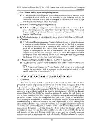 IIUM Engineering Journal, Vol. 12, No. 5, 2011: Special Issue on Science and Ethics in Engineering
                                                                                      Amanullah
J. Restriction on making payments or placing contracts
   10. A Professional Engineer in private practice shall not be medium of payment made
       on his client’s behalf unless he is so requested by his client nor shall he, in
       connection with work on which he is employed, place contracts or orders except
       with the authority of and on behalf of his client.
K. Restriction on entering professional partnership
   11. A Professional Engineer in private practice shall not without the occurrence of the
       Board enter into professional partnership with any person other than a Professional
       Engineer in Private practice, a Registered Architect, a Registered Surveyor or a
       Licensed Land Surveyor.
L. A Professional Engineer in private practice not to intervene or to take over the work
   of another
   12. A Professional Engineer in private Practice shall not, directly or indirectly attempt
       to supplant another Professional Engineer in private practice nor shall he intervene
       or attempt to intervene in or in connection with engineering work of any kind
       which to his knowledge has already been entrusted to another Professional
       Engineer in Private practice nor shall he review or take over the work of that other
       Engineer acting for the same employer, until he has either obtained the consent of
       that Engineer or has been formally notified by the employer that the engagement of
       that Engineer with work has been properly terminated.
M. A Professional Engineer in Private Practice shall not be a contractor
   13. (1) A Professional Engineer in Private Practice shall not be a contractor at the same
       time.
       (2) A Professional Engineer in Private Practice shall not act in a professional
       capacity for an employer and a contractor on the same project unless on the
       specific instructions of the employer.“[41]

4. EVALUATION, COMPARISON AND SUGGESTIONS
4.1 Evaluation
     The code of ethics of IEB is considered to be one of the best codes of ethics
prescribed by many engineering associations all over the world. It is good that at the
beginning of this code the phrase “solemnly promise” has been mentioned. This phrase
makes this code binding for the members of IEB. All the ethics mentioned in this code are
considered to be good and justified. But nowhere it mentions name of Allah, the Prophet
(pbuh), Islam, Shari`ah, the Qur’an, Sunnah or Muslims. By reading this code there is no
way to figure it out that it has been prepared by Muslims. Same types of ethics have been
prescribed by other engineering associations in America and Europe by non-Muslims.
Since majority of the engineers of Bangladesh are Muslims, it should indicate that through
this code they try to follow the rulings of the Shari`ah prescribed by Allah. Although the
ethics mentioned in this code Islamically supported, it is not appropriate to consider them
as Islamic code of ethics because in order to make a code Islamic there should be an
intention and declaration openly that this code will not violate the Shari`ah and if any
contradiction occurs between these ethics and between what is prescribed by the Qur’an
and Sunnah, the latter will dominate the former. In any case, the researcher does not
consider this code as a comprehensive code of ethics for Muslim engineers. In order to


                                                160
 