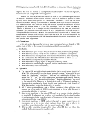 IIUM Engineering Journal, Vol. 12, No. 5, 2011: Special Issue on Science and Ethics in Engineering
                                                                                      Amanullah
improve this code and make it as a comprehensive code of ethics for Muslim engineers,
the researcher will later provide some suggestions.
      Likewise, the code of professional conduct of BEM is also considered good because
all the ethics mentioned in this code are justified. There is no mention of promise to abide
by these ethics. However the phrases like “shall order,” “shall have,” “shall not,” etc. used
in this code make it binding to the members of BEM but with lesser degree of obligation.
It is understood that since there are many non-Muslim engineers in Malaysia, it is not
appropriate to mention name of Allah, the Messenger, Shari`ah, Islam, the Qur’an,
Sunnah, or Muslims in it. Although the ethics mentioned in this code are Islamically
supported, the researcher does not consider it as a comprehensive code of ethics for
Malaysian Muslim engineers. Likewise, the researcher finds that this code of ethics is less
comprehensive than the code of ethics prescribed by BEM for its young engineers. In
order to make it comprehensive code for Malaysian Muslim engineers, the researcher will
later provide some suggestions.
4.2 Comparison
     In this sub-section the researcher strives to make comparison between the code of IEB
and the code of BEM by discussing their similarities and differences as follows:
A. Similarities
   1.   Both of them are good because ethics mentioned in them are Islamically justified.
   2.   Both of them do not say clearly that it is an Islamic code of ethics for engineers.
   3.   Both of them avoid making an oath in the name of Allah or God at the beginning.
   4.   It is a coincidence that both of them have the similar numbers of ethics, i.e., 13.
   5.   Both of them do not quote any source for the code.
   6.   Both of them have varying degree of obligatory or binding nature.
   7.   Both of them are not binding for engineers who are not members of them.
   8.   Both of them have some similar ethics.
B. Differences
   1. The code of IEB is considered to be more binding for its members than the code of
      BEM. This is because IEB uses the phrase “solemnly promise,” whereas BEM uses
      phrase like “shall order,” “shall have,” “shall not,” etc. Additionally, IEB uses first
      person like “I,’” “my’” etc. which carry more seriousness and strength than the
      third person like “He,” “Professional Engineer,” “Registered Engineer,” etc. used
      by the code of BEM. Moreover, at the end of the code of IEB there is a place for
      signature of the member who should sign his name on this code; while the code of
      BEM does not have a place for signing it by its member.
   2. All 13 points mentioned in the code of IEB are considered ethics, while the point
      number one of the code of BEM is not considered to be an ethic because it
      provides the definition of employer.
   3. Some points mentioned by the code of IEB, such as to comply with the principles
      of sustainable development, and to adhere to the standards of professional conduct
      of another country in the case of presence of its member in that country, etc., are
      not mentioned by the code of BEM.
   4. Some points mentioned by BEM, such as to be ready to accept peer review, to be
      transparent, not to try to oust other engineers from their post or job, to be
      meticulous in certification of a work, etc. are not mentioned by IEB.
   5. BEM provides a sub-title for each of its ethics, while IEB does not follow this
      method. Rather, depends on the numbers only.

                                                161
 