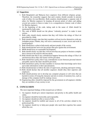IIUM Engineering Journal, Vol. 12, No. 5, 2011: Special Issue on Science and Ethics in Engineering
                                                                                      Amanullah
4.3 Suggestions
   1. Both Bangladesh and Malaysia have engineers from different religious groups.
       Therefore, the researcher suggests that each country should consider its present
       code of ethics for non-Muslims. Both countries should prepare a separate code of
       ethics for Muslim engineers by keeping all present points of ethics and adding
       several new points to them to make it as a comprehensive Islamic code of ethics
       for Muslim engineers.
   2. At the beginning of the code, taking oath in the name of Allah should be
       mentioned by both codes.
   3. The code of BEM should use the phrase “solemnly promise” to make it more
       serious.
   4. Both codes should clearly mention that they will follow the rulings of Shari`ah
       prescribed by Allah.
   5. Both should strongly state that their members will not involve themselves with any
       forbidden project. Rather, they will strive continuously to earn, invest and work in
       lawful projects.
   6. Both should have a plan to help needy and poor people of the society.
   7. Both should declare not to do any project that goes against the environment.
   8. BEM should focus on sustainable development.
   9. Both should clearly say that they will not develop any project or business complex
       that is known to be used for obscene deeds.
   10. Both should state that if any contradiction happens between the rulings of Shari`ah
       and between these ethics the former will be prevalent.
   11. Both should have policy that if any contradiction occurs between personal interest
       and public interest the latter should be prevalent.
   12. Both should have policy for their members to increase their knowledge and to have
       up-to-date information in their specializations.
   13. Both should declare to follow the rules of supervision, checking and report writing.
   14. Both should declare that all member engineers should obey their superiors and
       employers.
   15. Both should promise not to develop any computer program or soft wires that are
       harmful in terms of losing the character and also in terms of monitory loss, such as
       damage of the computer itself by making viruses.
   16. Engineering ethics should be imposed by the government on all engineers whether
       they are members of any society or not.

5. CONCLUSION
    The most important findings of this research are as follows:
   1. An engineer should give utmost importance and priority to the public health and
      safety.
   2. An engineer should be trustworthy and responsible.
   3. An engineer should not offer or receive bribe.
   4. An engineer should be truthful and sincere in all of his activities related to his
      professional life.
   5. An engineer should try to help poor people who need their expertise but cannot
      afford the cost.




                                                162
 
