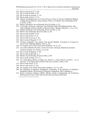 IIUM Engineering Journal, Vol. 12, No. 5, 2011: Special Issue on Science and Ethics in Engineering
                                                                                      Amanullah
[16]   Qur’an surah Al-A’raf, 7: 199.
[17]   Qur’an surah Al-Nahl, 16: 90.
[18]   Qur’an surah Al-Tawbah, 9: 119.
[19]   Qur’an surah Al-Isra’, 17: 36.
[20]   Tabrani. See Ibrahim Isma`il, Al-I`lam al-Islami wa Wasa’il al-Ittisal al-Hadithah (Makkah
       al-Mukarramah: Rabitat al-`Alam al-Islami, 1994), p. 32; Muslim. See al-Dimashqi, Riyad
       al-salihin, p. 599.
[21]   Bukhari and Muslim. See al-Dimashqi, Riyad al-Salihin, p. 321.
[22]   Al-Tirmidhi, Al-Darami, al-Darqutni. See Al-Shaykh Wali al-Din Muhammad bin `Abd
       Allah al-Khatib al-Tabrizi, Mishkat al-Masbih (Lahore: Maktaba’i Mustafa’i, n. d.), p. 243.
[23]   Bukhari and Muslim. See al-Dimashqi, Riyad al-salihin, p. 148.
[24]   Muslim. See al-Dimashqi, Riyad al-salihin, p. 149.
[25]   Qur’an surah Al-Nahl, 16: 90.
[26]   Qur’an surah Al-Nur, 24: 19.
[27]   Qur’an surah Al-An`am, 6: 151.
[28]   Qur’an surah Al-Baqarah, 2: 172.
[29]   Al-Imam al-Mundhiri. See Amirah `Abd al-Latif Mashhur, Al-Istithmar fi al-Iqtisad al-
       Islami (Cairo: Maktabat Madbuli, 1991), p. 255.
[30]   Al-`Asqalani, Fath al-Bari Sharh Sahih al-Bukhari, vol. 5, p. 22.
[31]   `Izz al-Din al-Khatib al-Tamimi, Al`Amal fi al-Islam: Akhlaquh, Mafahimuh, Qiyamuh,
       Ahkamuh (Amman: dar `Ammar, n.d.), p. 40.
[32]   Qur’an surah Al-Baqarah, 2: 148.
[33]   Qur’an surah Al-Ma’idah, 5: 2.
[34]   Muslim. See al-Dimashqi, Riyad al-salihin, p. 595.
[35]   Qur’an surah Al-Falaq, 113: 1-5.
[36]   `Izz al-Din Baliq, Minhaj al-Salihin min Ahadith wa Sunnat Khatim al-Anbiya ‘ wa al-
       Mursalin, 3rd ed. (Beirut: Dar al-Fath lil-Tiba`ah wa al-Nashr, 1984), p. 384.
[37]   Qur’an surah Yusuf, 12: 55.
[38]   Qur’an surah Yusuf, 12: 210.
[39]   Al-`Asqalani, Fath al-Bari Sharh Sahih al-Bukhari, vol. 11, p. 207.
[40]   The Institution of Engineers, Bangladesh, Constitution of the Institution of Engineers,
       Bangladesh (Dhaka: The Institution of Engineers, Bangladesh, 2005), Appendix-A.
[41]   Board of Engineers Malaysia (BEM), (Melaka: Faculty of Engineering and Technology,
       Multimedia University, 2010). http://fet.mmu.edu.my/v4/career/bem.html




                                                 164
 