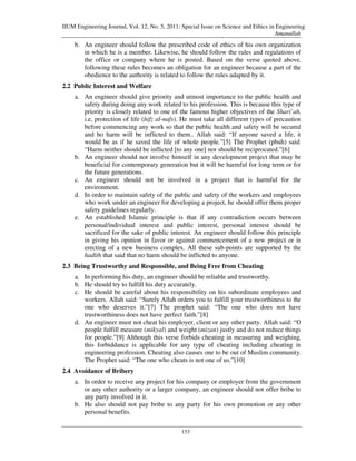 IIUM Engineering Journal, Vol. 12, No. 5, 2011: Special Issue on Science and Ethics in Engineering
                                                                                      Amanullah
    b. An engineer should follow the prescribed code of ethics of his own organization
       in which he is a member. Likewise, he should follow the rules and regulations of
       the office or company where he is posted. Based on the verse quoted above,
       following these rules becomes an obligation for an engineer because a part of the
       obedience to the authority is related to follow the rules adapted by it.
2.2 Public Interest and Welfare
    a. An engineer should give priority and utmost importance to the public health and
       safety during doing any work related to his profession. This is because this type of
       priority is closely related to one of the famous higher objectives of the Shari`ah,
       i.e, protection of life (hifz al-nafs). He must take all different types of precaution
       before commencing any work so that the public health and safety will be secured
       and ho harm will be inflicted to them.. Allah said: “If anyone saved a life, it
       would be as if he saved the life of whole people.”[5] The Prophet (pbuh) said:
       “Harm neither should be inflicted [to any one] nor should be reciprocated.”[6]
    b. An engineer should not involve himself in any development project that may be
       beneficial for contemporary generation but it will be harmful for long term or for
       the future generations.
    c. An engineer should not be involved in a project that is harmful for the
       environment.
    d. In order to maintain safety of the public and safety of the workers and employees
       who work under an engineer for developing a project, he should offer them proper
       safety guidelines regularly.
    e. An established Islamic principle is that if any contradiction occurs between
       personal/individual interest and public interest, personal interest should be
       sacrificed for the sake of public interest. An engineer should follow this principle
       in giving his opinion in favor or against commencement of a new project or in
       erecting of a new business complex. All these sub-points are supported by the
       hadith that said that no harm should be inflicted to anyone.
2.3 Being Trustworthy and Responsible, and Being Free from Cheating
    a. In performing his duty, an engineer should be reliable and trustworthy.
    b. He should try to fulfill his duty accurately.
    c. He should be careful about his responsibility on his subordinate employees and
       workers. Allah said: “Surely Allah orders you to fulfill your trustworthiness to the
       one who deserves it.”[7] The prophet said: “The one who does not have
       trustworthiness does not have perfect faith.”[8]
    d. An engineer must not cheat his employer, client or any other party. Allah said: “O
       people fulfill measure (mikyal) and weight (mizan) justly and do not reduce things
       for people.”[9] Although this verse forbids cheating in measuring and weighing,
       this forbiddance is applicable for any type of cheating including cheating in
       engineering profession. Cheating also causes one to be out of Muslim community.
       The Prophet said: “The one who cheats is not one of us.”[10]
2.4 Avoidance of Bribery
    a. In order to receive any project for his company or employer from the government
       or any other authority or a larger company, an engineer should not offer bribe to
       any party involved in it.
    b. He also should not pay bribe to any party for his own promotion or any other
       personal benefits.

                                                153
 