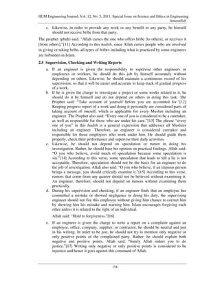 IIUM Engineering Journal, Vol. 12, No. 5, 2011: Special Issue on Science and Ethics in Engineering
                                                                                      Amanullah
    c. Likewise, in order to provide any work or any benefit to any party, he himself
       should not receive bribe from that party.
The prophet (pbuh) said: “Allah curses the one who offers bribe [to others], or receives it
[from others].”[11] According to this hadith, since Allah curses people who are involved
in giving or taking bribe, all types of bribes including what is practiced by some engineers
are forbidden in Islam.
2.5 Supervision, Checking and Writing Reports
    a. If an engineer is given the responsibility to supervise other engineers or
       employees or workers, he should do this job by himself accurately without
       depending on others. Likewise, he should maintain a continuous record of his
       supervision, so that it will be easier and accurate to keep track of gradual progress
       of a work.
    b. If he is given the charge to investigate a project or some works related to it, he
       should do it by himself and do not depend on others in doing this task. The
       Prophet said: “Take account of yourself before you are accounted for.”[12]
       Keeping progress report of a work and doing it personally are considered parts of
       taking account of oneself, which is applicable for every Muslim including an
       engineer. The Prophet also said: “Every one of you is considered to be a caretaker,
       as well as responsible for those who are under his care.”[13] The phrase “every
       one of you” in this hadith is a general expression that addresses all Muslims
       including an engineer. Therefore, an engineer is considered caretaker and
       responsible for those employees who work under him. He should guide them
       properly, check their performance and supervise their daily activities.
    c. Likewise, he should not depend on speculation or rumor in doing his
       investigation. Rather, he should base his opinion on practical findings. Allah said:
       “O you who believe, avoid much of speculation because some speculation is
       sin.”[14] According to this verse, some speculation that leads to tell a lie is not
       acceptable. Therefore, speculation should not be the basis for an engineer to do
       the job of investigation. Allah also said: “O you who believe, if an impious person
       brings a message, you should critically examine it.”[15] According to this verse,
       rumors that come from any quarter should not be believed without examining it.
       An engineer, therefore, should not depend on rumors without examining them
       practically.
    d. During his supervision and checking, if an engineer finds that an employee has
       committed a mistake or showed negligence in doing his duty, the supervising
       engineer should not fire this employee without giving him chance to correct him
       by showing him his mistake and warning him. Islam encourages forgiving each
       other unless it is related to the right of an individual.
        Allah said: “Hold to forgiveness.”[16]
    e. If an engineer is given the charge to write a report on a complaint against an
       employee, office, company, supplier, or contractor, he should be neutral and just
       in his writing. In order to be just, he should not try to mention only negative or
       only positive points of the complained party. Rather, he should explain both
       negative and positive points. Allah said: “Surely Allah orders you to do
       justice.”[17] Writing only negative or only positive points is considered to be
       injustice and hence it goes against this command of Allah.


                                                154
 