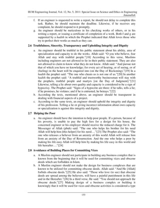 IIUM Engineering Journal, Vol. 12, No. 5, 2011: Special Issue on Science and Ethics in Engineering
                                                                                      Amanullah
    f. If an engineer is requested to write a report, he should not delay to complete this
       task. Rather, he should maintain the deadline. Likewise, if he receives any
       complaint, he should respond to it promptly.
    g. An engineer should be meticulous in his checking works of others, or in his
       writing a report, or issuing a certificate of completion of a work. Both f and g are
       supported by a hadith in which the Prophet indicated that Allah loves those who
       try to perfect their works as much as they can.
2.6 Truthfulness, Sincerity, Transparency and Upholding Integrity and Dignity
    a. An engineer should be truthful in his public statement about his ability, area of
       specialization and capacity to do the works. Allah said: “O you who believe, fear
       Allah and stay with truthful people.”[18] According to this verse, Muslims
       including engineers are not allowed to lie in their public statement. They are also
       not allowed to claim to know what they do not know. Allah said: “And pursue not
       that of which you have no knowledge; for every act of hearing, or of seeing, or of
       (feeling) in the heart will be enquired into (on the Day of Reckoning).”[19] In a
       hadith the prophet said: “The one who cheats us is not one of us.”[20] In another
       hadith the prophet said: “A truthful and trustworthy businessman will stay with
       the prophets, truthful people and martyrs [on the Day of Judgment].”[21]
       Likewise, telling a lie about own quality and capacity is considered to be a sign of
       hypocrisy. The Prophet said: “Signs of a hypocrite are three: if he talks, tells a lie;
       if he promises, he violates; and if he is entrusted, he betrays.”[22]
    b. According the texts, mentioned above, an engineer should be transparent in
       dealing with financial aspects of a project.
    c. According to the same texts, an engineer should uphold the integrity and dignity
       of his profession. Telling a lie or giving incorrect information about own capacity
       or specialization is against this integrity and dignity.
2.7 Helping the Poor
    a. An engineer should have the intention to help poor people. If a person, because of
       his poverty, is unable to pay the high fees for a design for his house, the
       concerned engineer or his employer should receive the reduced charge for it. The
       Messenger of Allah (pbuh) said: “The one who helps his brother for his need
       Allah will help him [this helper] for his need….”[23] The Prophet also said: “The
       one who releases a believer from an anxiety of this world Allah will release him
       from an anxiety of the Day of Resurrection. And the one who helps a poor by
       making his life easy Allah will help him by making his life easy in this world and
       life hereafter….”[24]
2.8 Avoidance of Building Places for Committing Vices
    a. A Muslim engineer should not participate in building any business complex that is
       known from the beginning that it will be used for committing vices and obscene
       deeds which are forbidden in Islam.
    b. A Muslim engineer should not make the design for business complexes that are
       known to be utilized for committing obscene deeds. Allah said: “And He [Allah]
       forbids obscene deeds.”[25] He also said: “Those who love (to see) that obscene
       deeds are spread among the believers, will have a painful punishment in this life
       and in the Hereafter.”[26] In a third verse, He said: “You should not approach the
       obscene deeds.”[27] Making design of a business complex or building it
       knowingly that it will be used for vices and obscene activities is considered a type

                                                155
 