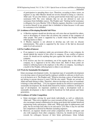 IIUM Engineering Journal, Vol. 12, No. 5, 2011: Special Issue on Science and Ethics in Engineering
                                                                                      Amanullah
        of participation in spreading these vices. Therefore, according to these verses, an
        engineer or any other Muslim should not involve himself in doing so. Likewise,
        Allah said: “O you who believe, eat from good (lawful) foods that I gave you as
        sustenance.”[28] The verse indicates that we are not allowed to earn our
        sustenance from forbidden sources. The Prophet said: “Seeking lawful sustenance
        is obligatory for every Muslim.”[29] A Muslim engineer, therefore, is not allowed
        to involve himself in any project that is forbidden in Islam because it will cause
        his sustenance to be forbidden.
2.9 Avoidance of Developing Harmful Soft Wires
    a. A Muslim engineer should not develop any soft wires that are harmful for others,
       such as developing of viruses that can destroy the contents of the computers of
       other people. This point is supported by a hadith where the Prophet forbade
       inflicting harms to others.
    b. A Muslim engineer is not allowed to develop any soft wire on obscene
       entertainments. This point is supported by the verses of the Qur’an discussed
       under b) of sub-section 8.
2.10 No Conflict of Interest
    a. If an engineer is an employee under any government office or any company, he
       should uphold the interest of this office or company. If any conflict of interest
       occurs, he should not do anything that goes against the interest of this office or
       company.
    b. If he receives any fees for consultancy out of his regular duty to this office or
       company, he is supposed to let his office know this. Both of these points are
       related to inflicting harm to the employer or the office or company. According to
       a hadith of the Prophet, inflicting harm to others is not allowed.
2.11 Work for Sustainable Development
    Islam encourages development works. An important type of sustainable development
    is to develop a piece of unowned land by making it suitable to cultivate or dwell on it,
    or to do business on it. The Prophet said: “Whoever develops a piece of land that does
    not belong to anyone deserves it most.”[30] He also stated: “People are servants of
    Allah and lands belong to Him. Therefore, whoever develops any piece of wasteland;
    it belongs to that individual…”[31] An engineer should try his utmost to participate in
    sustainable development. He should abide himself by Islamic conditions of doing this
    type of development. An important condition to make a development work as
    sustainable development is that it should be beneficial for both present and future
    generations.
2.12 Avoidance of Unfair Competition
    a. Islam encourages striving for good deeds individually as well as collectively.
       Allah said: “Then strive together (as a race) towards all that is good….”[32] Islam
       also encourages mutual collaboration for doing good deeds that include beneficial
       engineering works and projects. Allah said: “Help each other in righteousness and
       piety, but do not help each other in sin and rancor.”[33] Thus it may be said that
       fair competition is allowed for Muslims including engineers.
    b. However, an engineer should avoid unfair competition with his colleagues and
       also with engineers from other companies. Likewise, he should not be envious
       towards his colleagues because of their better performance. Islam forbade


                                                156
 