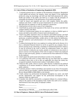 IIUM Engineering Journal, Vol. 12, No. 5, 2011: Special Issue on Science and Ethics in Engineering
                                                                                      Amanullah
3.1 Code of Ethics of Institution of Engineering, Bangladesh (IEB)
    1. “I solemnly promise that as a member of The Institution of Engineers, Bangladesh
        I shall uphold and advance the integrity, honor and dignity of the engineering
        profession using my knowledge and skill and shall hold paramount the safety,
        health and welfare of the public and shall try to comply with the principles of
        sustainable developmenti in the performance of my professional duties.
    2. I shall be honest and impartial and serve with complete fidelity the public,
        employer and clients. I shall not accept remuneration for services rendered other
        than that from my employer or with my employer’s permission.
    3. I shall perform services only in areas of my competence.
    4. I shall build my professional reputation of the merit of my services and shall not
        compete unfairly with others.
    5. I shall act in professional matters for my employer or client as faithful agent or
        trustee and shall avoid conflict of interest and avoid deceptive acts.
    6. I shall issue public statements only in an objective and truthful manner, and shall
        not in a self-laudatory language or in any manner derogatory to the dignity or the
        profession, or professional bodies, neither advise or write articles for publication,
        nor shall authorize such advertisements to be written or published by any other
        person.
    7. I, without disclosing the fact to my employer in writing shall not be director of or
        have a substantial financial interest in, nor be an agent for any company, firm or
        person carrying on any contracting, consulting or manufacturing business which is
        or may be involved in the work to which my employment relates, nor shall I
        receive directly or indirectly any royalty, gratuity or commission or any article or
        process used in or for the purpose of the work in respect of which I am employed
        unless or until such royalty, gratuity or commission has been authorized in writing
        by the employer.
    8. I shall support the professional and technical societies of my discipline.
    9. I, in connection with work in country other than my own shall order my conduct
        according to these rules, as far as they are applicable; but where the country has
        recognized standards of professional conduct, I shall adhere to them.
    10. I shall not offer, guide, solicit or receive, either directly or indirectly any political
        contribution in an amount intended to influence the award of a contract by the
        public authority.
    11. I solemnly promise I shall avoid bribery and extortion in any form. If I encounter
        such acts done by any member, I shall be ethically bound to report it to the Ethical
        Review Board (ERB) of IEB (ERB is to be formed).
    12. I shall continue my professional development throughout my career, and shall
        provide opportunities and support for the professional development of the
        engineers under my supervision.
    13. A member who shall be convicted by a competent tribunal of a criminal offence,
        which in the opinion of the disciplinary body renders him unfit to be a member,
        shall deemed to have been guilty of improper conduct.
        Signature________________
        Name___________________
        Membership no F/M/AM_______(to be filled up by office)”[40]
3.2 Boar of Engineers, Malaysia (BEM) Code of Professional Conduct


                                                158
 