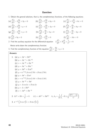 Exercises
1. Obtain the general solutions, that is, the complementary functions, of the following equations:
(a)
d2
y
dx2
− 3
dy
dx
+ 2y = 0 (b)
d2
y
dx2
+ 7
dy
dx
+ 6y = 0 (c)
d2
x
dt2
+ 5
dx
dt
+ 6x = 0
(d)
d2
y
dt2
+ 2
dy
dt
+ y = 0 (e)
d2
y
dx2
− 4
dy
dx
+ 4y = 0 (f)
d2
y
dt2
+
dy
dt
+ 8y = 0
(g)
d2
y
dx2
− 2
dy
dx
+ y = 0 (h)
d2
y
dt2
+
dy
dt
+ 5y = 0 (i)
d2
y
dx2
+
dy
dx
− 2y = 0
(j)
d2
y
dx2
+ 9y = 0 (k)
d2
y
dx2
− 2
dy
dx
= 0 (l)
d2
x
dt2
− 16x = 0
2. Find the auxiliary equation for the diﬀerential equation L
d2
i
dt2
+ R
di
dt
+
1
C
i = 0
Hence write down the complementary function.
3. Find the complementary function of the equation
d2
y
dx2
+
dy
dx
+ y = 0
Answers
1. (a) y = Aex
+ Be2x
(b) y = Ae−x
+ Be−6x
(c) x = Ae−2t
+ Be−3t
(d) y = Ae−t
+ Bte−t
(e) y = Ae2x
+ Bxe2x
(f) y = e−0.5t
(A cos 2.78t + B sin 2.78t)
(g) y = Aex
+ Bxex
(h) x = e−0.5t
(A cos 2.18t + B sin 2.18t)
(i) y = Ae−2x
+ Bex
(j) y = A cos 3x + B sin 3x
(k) y = A + Be2x
(l) x = Ae4t
+ Be−4t
2. Lk2
+ Rk +
1
C
= 0 i(t) = Aek1t
+ Bek2t
k1, k2 =
1
2L
−R ±
R2
C − 4L
C
3. e−x/2
A cos
√
3
2
x + B sin
√
3
2
x
40 HELM (2005):
Workbook 19: Diﬀerential Equations
 