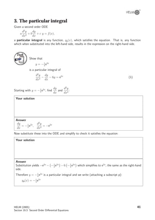 3. The particular integral
Given a second order ODE
a
d2
y
dx2
+ b
dy
dx
+ c y = f(x),
a particular integral is any function, yp(x), which satisﬁes the equation. That is, any function
which when substituted into the left-hand side, results in the expression on the right-hand side.
TaskTask
Show that
y = −1
4
e2x
is a particular integral of
d2
y
dx2
−
dy
dx
− 6y = e2x
(1)
Starting with y = −1
4
e2x
, ﬁnd
dy
dx
and
d2
y
dx2
:
Your solution
Answer
dy
dx
= −1
2
e2x
,
d2
y
dx2
= −e2x
Now substitute these into the ODE and simplify to check it satisﬁes the equation:
Your solution
Answer
Substitution yields −e2x
− −1
2
e2x
− 6 −1
4
e2x
which simpliﬁes to e2x
, the same as the right-hand
side.
Therefore y = −1
4
e2x
is a particular integral and we write (attaching a subscript p):
yp(x) = −1
4
e2x
HELM (2005):
Section 19.3: Second Order Diﬀerential Equations
41
 