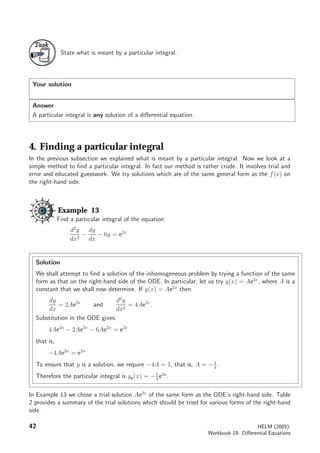 TaskTask
State what is meant by a particular integral.
Your solution
Answer
A particular integral is any solution of a diﬀerential equation.
4. Finding a particular integral
In the previous subsection we explained what is meant by a particular integral. Now we look at a
simple method to ﬁnd a particular integral. In fact our method is rather crude. It involves trial and
error and educated guesswork. We try solutions which are of the same general form as the f(x) on
the right-hand side.
Example 13
Find a particular integral of the equation
d2
y
dx2
−
dy
dx
− 6y = e2x
Solution
We shall attempt to ﬁnd a solution of the inhomogeneous problem by trying a function of the same
form as that on the right-hand side of the ODE. In particular, let us try y(x) = Ae2x
, where A is a
constant that we shall now determine. If y(x) = Ae2x
then
dy
dx
= 2Ae2x
and
d2
y
dx2
= 4Ae2x
.
Substitution in the ODE gives:
4Ae2x
− 2Ae2x
− 6Ae2x
= e2x
that is,
−4Ae2x
= e2x
To ensure that y is a solution, we require −4A = 1, that is, A = −1
4
.
Therefore the particular integral is yp(x) = −1
4
e2x
.
In Example 13 we chose a trial solution Ae2x
of the same form as the ODE’s right-hand side. Table
2 provides a summary of the trial solutions which should be tried for various forms of the right-hand
side.
42 HELM (2005):
Workbook 19: Diﬀerential Equations
 