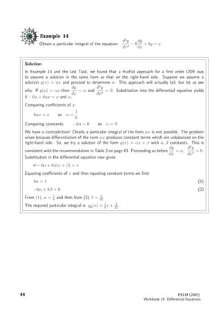 Example 14
Obtain a particular integral of the equation:
d2
y
dx2
− 6
dy
dx
+ 8y = x.
Solution
In Example 13 and the last Task, we found that a fruitful approach for a ﬁrst order ODE was
to assume a solution in the same form as that on the right-hand side. Suppose we assume a
solution y(x) = αx and proceed to determine α. This approach will actually fail, but let us see
why. If y(x) = αx then
dy
dx
= α and
d2
y
dx2
= 0. Substitution into the diﬀerential equation yields
0 − 6α + 8αx = x and α.
Comparing coeﬃcients of x:
8αx = x so α =
1
8
Comparing constants: −6α = 0 so α = 0
We have a contradiction! Clearly a particular integral of the form αx is not possible. The problem
arises because diﬀerentiation of the term αx produces constant terms which are unbalanced on the
right-hand side. So, we try a solution of the form y(x) = αx + β with α, β constants. This is
consistent with the recommendation in Table 2 on page 43. Proceeding as before
dy
dx
= α,
d2
y
dx2
= 0.
Substitution in the diﬀerential equation now gives:
0 − 6α + 8(αx + β) = x
Equating coeﬃcients of x and then equating constant terms we ﬁnd:
8α = 1 (1)
−6α + 8β = 0 (2)
From (1), α = 1
8
and then from (2) β = 3
32
.
The required particular integral is yp(x) = 1
8
x + 3
32
.
44 HELM (2005):
Workbook 19: Diﬀerential Equations
 