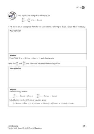 TaskTask
Find a particular integral for the equation:
d2
y
dx2
− 6
dy
dx
+ 8y = 3 cos x
First decide on an appropriate form for the trial solution, referring to Table 2 (page 43) if necessary:
Your solution
Answer
From Table 2, y = A cos x + B sin x, A and B constants.
Now ﬁnd
dy
dx
and
d2
y
dx2
and substitute into the diﬀerential equation:
Your solution
Answer
Diﬀerentiating, we ﬁnd:
dy
dx
= −A sin x + B cos x
d2
y
dx2
= −A cos x − B sin x
Substitution into the diﬀerential equation gives:
(−A cos x − B sin x) − 6(−A sin x + B cos x) + 8(A cos x + B sin x) = 3 cos x
HELM (2005):
Section 19.3: Second Order Diﬀerential Equations
45
 