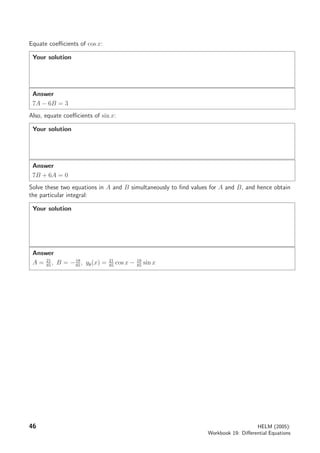 Equate coeﬃcients of cos x:
Your solution
Answer
7A − 6B = 3
Also, equate coeﬃcients of sin x:
Your solution
Answer
7B + 6A = 0
Solve these two equations in A and B simultaneously to ﬁnd values for A and B, and hence obtain
the particular integral:
Your solution
Answer
A = 21
85
, B = −18
85
, yp(x) = 21
85
cos x − 18
85
sin x
46 HELM (2005):
Workbook 19: Diﬀerential Equations
 