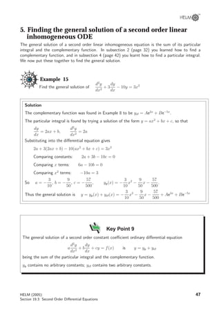 5. Finding the general solution of a second order linear
inhomogeneous ODE
The general solution of a second order linear inhomogeneous equation is the sum of its particular
integral and the complementary function. In subsection 2 (page 32) you learned how to ﬁnd a
complementary function, and in subsection 4 (page 42) you learnt how to ﬁnd a particular integral.
We now put these together to ﬁnd the general solution.
Example 15
Find the general solution of
d2
y
dx2
+ 3
dy
dx
− 10y = 3x2
Solution
The complementary function was found in Example 8 to be ycf = Ae2x
+ Be−5x
.
The particular integral is found by trying a solution of the form y = ax2
+ bx + c, so that
dy
dx
= 2ax + b,
d2
y
dx2
= 2a
Substituting into the diﬀerential equation gives
2a + 3(2ax + b) − 10(ax2
+ bx + c) = 3x2
Comparing constants: 2a + 3b − 10c = 0
Comparing x terms: 6a − 10b = 0
Comparing x2
terms: −10a = 3
So a = −
3
10
, b = −
9
50
, c = −
57
500
, yp(x) = −
3
10
x2
−
9
50
x −
57
500
.
Thus the general solution is y = yp(x) + ycf(x) = −
3
10
x2
−
9
50
x −
57
500
+ Ae2x
+ Be−5x
Key Point 9
The general solution of a second order constant coeﬃcient ordinary diﬀerential equation
a
d2
y
dx2
+ b
dy
dx
+ cy = f(x) is y = yp + ycf
being the sum of the particular integral and the complementary function.
yp contains no arbitrary constants; ycf contains two arbitrary constants.
HELM (2005):
Section 19.3: Second Order Diﬀerential Equations
47
 