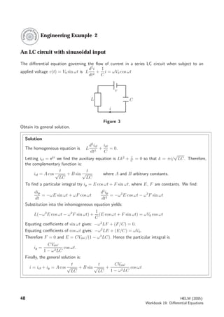Engineering Example 2
An LC circuit with sinusoidal input
The diﬀerential equation governing the ﬂow of current in a series LC circuit when subject to an
applied voltage v(t) = V0 sin ωt is L
d2
i
dt2
+
1
C
i = ωV0 cos ωt
L C
i
v
Figure 3
Obtain its general solution.
Solution
The homogeneous equation is L
d2
icf
dt2
+
icf
C
= 0.
Letting icf = ekt
we ﬁnd the auxiliary equation is Lk2
+ 1
C
= 0 so that k = ±i/
√
LC. Therefore,
the complementary function is:
icf = A cos
t
√
LC
+ B sin
t
√
LC
where A and B arbitrary constants.
To ﬁnd a particular integral try ip = E cos ωt + F sin ωt, where E, F are constants. We ﬁnd:
dip
dt
= −ωE sin ωt + ωF cos ωt
d2
ip
dt2
= −ω2
E cos ωt − ω2
F sin ωt
Substitution into the inhomogeneous equation yields:
L(−ω2
E cos ωt − ω2
F sin ωt) +
1
C
(E cos ωt + F sin ωt) = ωV0 cos ωt
Equating coeﬃcients of sin ωt gives: −ω2
LF + (F/C) = 0.
Equating coeﬃcients of cos ωt gives: −ω2
LE + (E/C) = ωV0.
Therefore F = 0 and E = CV0ω/(1 − ω2
LC). Hence the particular integral is
ip =
CV0ω
1 − ω2LC
cos ωt.
Finally, the general solution is:
i = icf + ip = A cos
t
√
LC
+ B sin
t
√
LC
+
CV0ω
1 − ω2LC
cos ωt
48 HELM (2005):
Workbook 19: Diﬀerential Equations
 