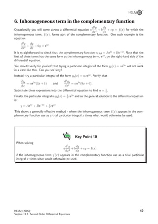 6. Inhomogeneous term in the complementary function
Occasionally you will come across a diﬀerential equation a
d2
y
dx2
+ b
dy
dx
+ cy = f(x) for which the
inhomogeneous term, f(x), forms part of the complementary function. One such example is the
equation
d2
y
dx2
−
dy
dx
− 6y = e3x
It is straightforward to check that the complementary function is ycf = Ae3x
+ Be−2x
. Note that the
ﬁrst of these terms has the same form as the inhomogeneous term, e3x
, on the right-hand side of the
diﬀerential equation.
You should verify for yourself that trying a particular integral of the form yp(x) = αe3x
will not work
in a case like this. Can you see why?
Instead, try a particular integral of the form yp(x) = αxe3x
. Verify that
dyp
dx
= αe3x
(3x + 1) and
d2
yp
dx2
= αe3x
(9x + 6).
Substitute these expressions into the diﬀerential equation to ﬁnd α = 1
5
.
Finally, the particular integral is yp(x) = 1
5
xe3x
and so the general solution to the diﬀerential equation
is:
y = Ae3x
+ Be−2x
+ 1
5
xe3x
This shows a generally eﬀective method - where the inhomogeneous term f(x) appears in the com-
plementary function use as a trial particular integral x times what would otherwise be used.
Key Point 10
When solving
a
d2
y
dx2
+ b
dy
dx
+ cy = f(x)
if the inhomogeneous term f(x) appears in the complementary function use as a trial particular
integral x times what would otherwise be used.
HELM (2005):
Section 19.3: Second Order Diﬀerential Equations
49
 