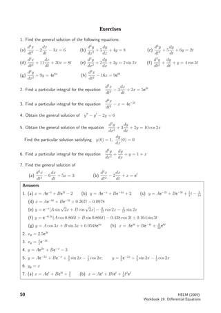 Exercises
1. Find the general solution of the following equations:
(a)
d2
x
dt2
− 2
dx
dt
− 3x = 6 (b)
d2
y
dx2
+ 5
dy
dx
+ 4y = 8 (c)
d2
y
dt2
+ 5
dy
dt
+ 6y = 2t
(d)
d2
x
dt2
+ 11
dx
dt
+ 30x = 8t (e)
d2
y
dx2
+ 2
dy
dx
+ 3y = 2 sin 2x (f)
d2
y
dt2
+
dy
dt
+ y = 4 cos 3t
(g)
d2
y
dx2
+ 9y = 4e8x
(h)
d2
x
dt2
− 16x = 9e6t
2. Find a particular integral for the equation
d2
x
dt2
− 3
dx
dt
+ 2x = 5e3t
3. Find a particular integral for the equation
d2
x
dt2
− x = 4e−2t
4. Obtain the general solution of y − y − 2y = 6
5. Obtain the general solution of the equation
d2
y
dx2
+ 3
dy
dx
+ 2y = 10 cos 2x
Find the particular solution satisfying y(0) = 1,
dy
dx
(0) = 0
6. Find a particular integral for the equation
d2
y
dx2
+
dy
dx
+ y = 1 + x
7. Find the general solution of
(a)
d2
x
dt2
− 6
dx
dt
+ 5x = 3 (b)
d2
x
dt2
− 2
dx
dt
+ x = et
Answers
1. (a) x = Ae−t
+ Be3t
− 2 (b) y = Ae−x
+ Be−4x
+ 2 (c) y = Ae−2t
+ Be−3t
+ 1
3
t − 5
18
(d) x = Ae−6t
+ Be−5t
+ 0.267t − 0.0978
(e) y = e−x
[A sin
√
2x + B cos
√
2x] − 8
17
cos 2x − 2
17
sin 2x
(f) y = e−0.5t
(A cos 0.866t + B sin 0.866t) − 0.438 cos 3t + 0.164 sin 3t
(g) y = A cos 3x + B sin 3x + 0.0548e8x
(h) x = Ae4t
+ Be−4t
+ 9
20
e6t
2. xp = 2.5e3t
3. xp = 4
3
e−2t
4. y = Ae2x
+ Be−x
− 3
5. y = Ae−2x
+ Be−x
+ 3
2
sin 2x − 1
2
cos 2x; y = 3
2
e−2x
+ 3
2
sin 2x − 1
2
cos 2x
6. yp = x
7. (a) x = Aet
+ Be5t
+ 3
5
(b) x = Aet
+ Btet
+ 1
2
t2
et
50 HELM (2005):
Workbook 19: Diﬀerential Equations
 