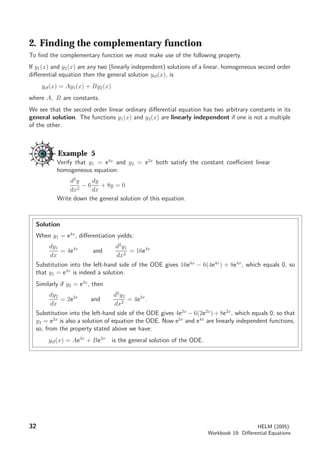 2. Finding the complementary function
To ﬁnd the complementary function we must make use of the following property.
If y1(x) and y2(x) are any two (linearly independent) solutions of a linear, homogeneous second order
diﬀerential equation then the general solution ycf(x), is
ycf(x) = Ay1(x) + By2(x)
where A, B are constants.
We see that the second order linear ordinary diﬀerential equation has two arbitrary constants in its
general solution. The functions y1(x) and y2(x) are linearly independent if one is not a multiple
of the other.
Example 5
Verify that y1 = e4x
and y2 = e2x
both satisfy the constant coeﬃcient linear
homogeneous equation:
d2
y
dx2
− 6
dy
dx
+ 8y = 0
Write down the general solution of this equation.
Solution
When y1 = e4x
, diﬀerentiation yields:
dy1
dx
= 4e4x
and
d2
y1
dx2
= 16e4x
Substitution into the left-hand side of the ODE gives 16e4x
− 6(4e4x
) + 8e4x
, which equals 0, so
that y1 = e4x
is indeed a solution.
Similarly if y2 = e2x
, then
dy2
dx
= 2e2x
and
d2
y2
dx2
= 4e2x
.
Substitution into the left-hand side of the ODE gives 4e2x
− 6(2e2x
) + 8e2x
, which equals 0, so that
y2 = e2x
is also a solution of equation the ODE. Now e2x
and e4x
are linearly independent functions,
so, from the property stated above we have:
ycf(x) = Ae4x
+ Be2x
is the general solution of the ODE.
32 HELM (2005):
Workbook 19: Diﬀerential Equations
 