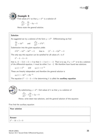 Example 6
Find values of k so that y = ekx
is a solution of:
d2
y
dx2
−
dy
dx
− 6y = 0
Hence state the general solution.
Solution
As suggested we try a solution of the form y = ekx
. Diﬀerentiating we ﬁnd
dy
dx
= kekx
and
d2
y
dx2
= k2
ekx
.
Substitution into the given equation yields:
k2
ekx
− kekx
− 6ekx
= 0 that is (k2
− k − 6)ekx
= 0
The only way this equation can be satisﬁed for all values of x is if
k2
− k − 6 = 0
that is, (k − 3)(k + 2) = 0 so that k = 3 or k = −2. That is to say, if y = ekx
is to be a solution
of the diﬀerential equation, k must be either 3 or −2. We therefore have found two solutions:
y1(x) = e3x
and y2(x) = e−2x
These are linearly independent and therefore the general solution is
ycf(x) = Ae3x
+ Be−2x
The equation k2
− k − 6 = 0 for determining k is called the auxiliary equation.
TaskTask
By substituting y = ekx
, ﬁnd values of k so that y is a solution of
d2
y
dx2
− 3
dy
dx
+ 2y = 0
Hence, write down two solutions, and the general solution of this equation.
First ﬁnd the auxiliary equation:
Your solution
Answer
k2
− 3k + 2 = 0
HELM (2005):
Section 19.3: Second Order Diﬀerential Equations
33
 