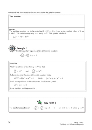 Now solve the auxiliary equation and write down the general solution:
Your solution
Answer
The auxiliary equation can be factorised as (k − 1)(k − 2) = 0 and so the required values of k are
1 and 2. The two solutions are y = ex
and y = e2x
. The general solution is
ycf(x) = Aex
+ Be2x
Example 7
Find the auxiliary equation of the diﬀerential equation:
a
d2
y
dx2
+ b
dy
dx
+ cy = 0
Solution
We try a solution of the form y = ekx
so that
dy
dx
= kekx
and
d2
y
dx2
= k2
ekx
.
Substitution into the given diﬀerential equation yields:
ak2
ekx
+ bkekx
+ cekx
= 0 that is (ak2
+ bk + c)ekx
= 0
Since this equation is to be satisﬁed for all values of x, then
ak2
+ bk + c = 0
is the required auxiliary equation.
Key Point 5
The auxiliary equation of a
d2
y
dx2
+ b
dy
dx
+ cy = 0 is ak2
+ bk + c = 0 where y = ekx
34 HELM (2005):
Workbook 19: Diﬀerential Equations
 