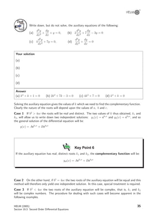 TaskTask
Write down, but do not solve, the auxiliary equations of the following:
(a)
d2
y
dx2
+
dy
dx
+ y = 0, (b) 2
d2
y
dx2
+ 7
dy
dx
− 3y = 0
(c) 4
d2
y
dx2
+ 7y = 0, (d)
d2
y
dx2
+
dy
dx
= 0
Your solution
(a)
(b)
(c)
(d)
Answer
(a) k2
+ k + 1 = 0 (b) 2k2
+ 7k − 3 = 0 (c) 4k2
+ 7 = 0 (d) k2
+ k = 0
Solving the auxiliary equation gives the values of k which we need to ﬁnd the complementary function.
Clearly the nature of the roots will depend upon the values of a, b and c.
Case 1 If b2
 4ac the roots will be real and distinct. The two values of k thus obtained, k1 and
k2, will allow us to write down two independent solutions: y1(x) = ek1x
and y2(x) = ek2x
, and so
the general solution of the diﬀerential equation will be:
y(x) = Aek1x
+ Bek2x
Key Point 6
If the auxiliary equation has real, distinct roots k1 and k2, the complementary function will be:
ycf(x) = Aek1x
+ Bek2x
Case 2 On the other hand, if b2
= 4ac the two roots of the auxiliary equation will be equal and this
method will therefore only yield one independent solution. In this case, special treatment is required.
Case 3 If b2
 4ac the two roots of the auxiliary equation will be complex, that is, k1 and k2
will be complex numbers. The procedure for dealing with such cases will become apparent in the
following examples.
HELM (2005):
Section 19.3: Second Order Diﬀerential Equations
35
 