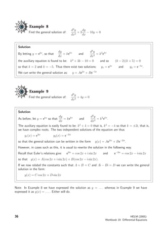 Example 8
Find the general solution of:
d2
y
dx2
+ 3
dy
dx
− 10y = 0
Solution
By letting y = ekx
, so that
dy
dx
= kekx
and
d2
y
dx2
= k2
ekx
the auxiliary equation is found to be: k2
+ 3k − 10 = 0 and so (k − 2)(k + 5) = 0
so that k = 2 and k = −5. Thus there exist two solutions: y1 = e2x
and y2 = e−5x
.
We can write the general solution as: y = Ae2x
+ Be−5x
Example 9
Find the general solution of:
d2
y
dx2
+ 4y = 0
Solution
As before, let y = ekx
so that
dy
dx
= kekx
and
d2
y
dx2
= k2
ekx
.
The auxiliary equation is easily found to be: k2
+ 4 = 0 that is, k2
= −4 so that k = ±2i, that is,
we have complex roots. The two independent solutions of the equation are thus
y1(x) = e2ix
y2(x) = e−2ix
so that the general solution can be written in the form y(x) = Ae2ix
+ Be−2ix
.
However, in cases such as this, it is usual to rewrite the solution in the following way.
Recall that Euler’s relations give: e2ix
= cos 2x + i sin 2x and e−2ix
= cos 2x − i sin 2x
so that y(x) = A(cos 2x + i sin 2x) + B(cos 2x − i sin 2x).
If we now relabel the constants such that A + B = C and Ai − Bi = D we can write the general
solution in the form:
y(x) = C cos 2x + D sin 2x
Note: In Example 8 we have expressed the solution as y = . . . whereas in Example 9 we have
expressed it as y(x) = . . . . Either will do.
36 HELM (2005):
Workbook 19: Diﬀerential Equations
 