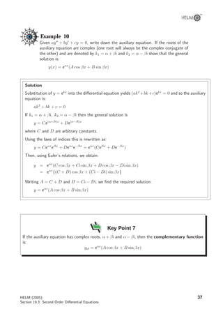 Example 10
Given ay + by + cy = 0, write down the auxiliary equation. If the roots of the
auxiliary equation are complex (one root will always be the complex conjugate of
the other) and are denoted by k1 = α + βi and k2 = α − βi show that the general
solution is:
y(x) = eαx
(A cos βx + B sin βx)
Solution
Substitution of y = ekx
into the diﬀerential equation yields (ak2
+bk+c)ekx
= 0 and so the auxiliary
equation is:
ak2
+ bk + c = 0
If k1 = α + βi, k2 = α − βi then the general solution is
y = Ce(α+βi)x
+ De(α−βi)x
where C and D are arbitrary constants.
Using the laws of indices this is rewritten as:
y = Ceαx
eβix
+ Deαx
e−βix
= eαx
(Ceβix
+ De−βix
)
Then, using Euler’s relations, we obtain:
y = eαx
(C cos βx + Ci sin βx + D cos βx − Di sin βx)
= eαx
{(C + D) cos βx + (Ci − Di) sin βx}
Writing A = C + D and B = Ci − Di, we ﬁnd the required solution:
y = eαx
(A cos βx + B sin βx)
Key Point 7
If the auxiliary equation has complex roots, α + βi and α − βi, then the complementary function
is:
ycf = eαx
(A cos βx + B sin βx)
HELM (2005):
Section 19.3: Second Order Diﬀerential Equations
37
 