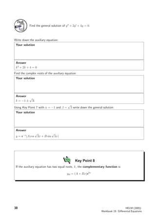 TaskTask
Find the general solution of y + 2y + 4y = 0.
Write down the auxiliary equation:
Your solution
Answer
k2
+ 2k + 4 = 0
Find the complex roots of the auxiliary equation:
Your solution
Answer
k = −1 ±
√
3i
Using Key Point 7 with α = −1 and β =
√
3 write down the general solution:
Your solution
Answer
y = e−x
(A cos
√
3x + B sin
√
3x)
Key Point 8
If the auxiliary equation has two equal roots, k, the complementary function is:
ycf = (A + Bx)ekx
38 HELM (2005):
Workbook 19: Diﬀerential Equations
 