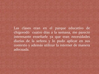 Las clases eran en el parque educativo de
chigorodó cuatro días a la semana, me pareció
interesante enseñarle ya que eran necesidades
diarias de la señora y lo pudo aplicar en sus
contexto y además utilizar la internet de manera
adecuada.