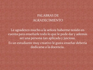 PALABRAS DE
AGRADECIMIENTO
Le agradezco mucho a la señora haberme tenido en
cuenta para enseñarle todo lo que le pude dar y además
ser una persona tan aplicada y juiciosa.
Es un estudiante muy creativo le gusta enseñar debería
dedicarse a la docencia.