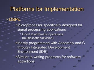 Platforms for ImplementationPlatforms for Implementation
DSPs:DSPs:
Microprocessor specifically designed forMicroprocessor specifically designed for
signal processing applicationssignal processing applications

Good at arithmetic operationsGood at arithmetic operations
(multiplication/division)(multiplication/division)
Mostly programmed with Assembly and CMostly programmed with Assembly and C
through Integrated Developmentthrough Integrated Development
Environment (IDE)Environment (IDE)
Similar to writing programs for softwareSimilar to writing programs for software
applictionsapplictions
 