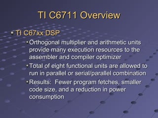 TI C6711 OverviewTI C6711 Overview
TI C67xx DSPTI C67xx DSP
Orthogonal multiplier and arithmetic unitsOrthogonal multiplier and arithmetic units
provide many execution resources to theprovide many execution resources to the
assembler and compiler optimizerassembler and compiler optimizer
Total of eight functional units are allowed toTotal of eight functional units are allowed to
run in parallel or serial/parallel combinationrun in parallel or serial/parallel combination
Results: Fewer program fetches, smallerResults: Fewer program fetches, smaller
code size, and a reduction in powercode size, and a reduction in power
consumptionconsumption
 