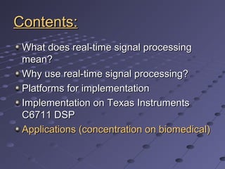 Contents:Contents:
What does real-time signal processingWhat does real-time signal processing
mean?mean?
Why use real-time signal processing?Why use real-time signal processing?
Platforms for implementationPlatforms for implementation
Implementation on Texas InstrumentsImplementation on Texas Instruments
C6711 DSPC6711 DSP
Applications (concentration on biomedical)Applications (concentration on biomedical)
 