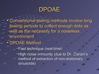 DPOAEDPOAE
Conventional testing methods involve longConventional testing methods involve long
testing periods to collect enough data astesting periods to collect enough data as
well as the necessity for a noiselesswell as the necessity for a noiseless
environmentenvironment
DPOAE MethodDPOAE Method
Fast technique (real-time)Fast technique (real-time)
High noise immunity (due to Dr. Ziarani’sHigh noise immunity (due to Dr. Ziarani’s
method of extraction of non-stationarymethod of extraction of non-stationary
sinusoids)sinusoids)
 