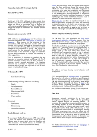 BURISA 193 page 10 September 2012
Measuring National Well-being in the UK
Rachel O'Brien, ONS
On 24 July 2012, ONS published the latest update from
the Measuring National Wellbeing (MNW) programme,
which was set up in November 2010 to develop and
publish an accepted and trusted set of National Statistics
which help people to understand and monitor national
well-being.
Domains and measures for MNW
ONS published a detailed report on the domains and
measures consultation and a revised list of domains and
measures. This reports on the response to the
consultation ONS held between October 2011 and
January 2012 to gather feedback on proposed domains
and measures of well-being. ONS received an excellent
response to the consultation of nearly 1,800. There was
broad support for the approach taken and ONS has
revised some of the measures in light of comments
received while continuing to evaluate the feasibility of
other suggestions.
ONS is proposing 10 domains (or aspects) that are
important to measuring national well-being with 3 to 5
headline measures within each of these domains to
illustrate overall national well-being. The headline
measures are a mixture of objective and subjective
measures both of which are important to gain a fuller
picture of national well-being.
10 domains for MNW
· Individual well-being
Factors directly affecting individual well-being
· Health
· Our relationships
· Personal finance
· Education and skills
· What we do
· Where we live
Contextual
· Governance
· The economy
· Natural environment
Detailed domain analyses
To accompany the headline measures ONS is publishing
a series of domain level analyses which focus on
selected areas in more detail using the headline and
other measures. The latest articles on ‘Health’ and
‘Where we live’ were also published on 24 July.
Health was one of the areas that people said mattered
most for their well-being during the national debate
which was carried out at the start of the programme in
November 2010. This article explores the relationship
between health and well-being including an exploration
of the proposed ONS headline measures of health (life
expectancy, self reported health and a measure of mental
well-being) and wider contextual measures such as
mortality, ill health, social care and lifestyles.
Where we live can have a significant impact on our
sense of well-being. Homes which meet our individual
needs and provide us with shelter and security are made
all the better by having easy access to local shops and
services and green spaces to walk or play in, which in
turn can help people to live healthier and happier lives.
Annual subjective well-being estimates
On 24 July ONS also published the first annual
experimental subjective well-being dataset from the
Annual Population Survey (APS), with analysis for sub-
groups of the population and sub-UK geographies.
It included results from questions asked during Apr 2011
- March 2012. The table shows the overall estimates of
subjective well-being. Three-quarters (75.9 per cent) of
people aged 16 and over rated their overall ‘life
satisfaction’ as 7 or more (on a scale of 0 to 10 where 0
is ‘not at all’ and 10 is ‘completely’). This compares
with 80.0 per cent of people who gave a rating of 7 or
more when asked whether they felt the things they did in
their life were ‘worthwhile’. 10.9 per cent of people in
the UK rated their ‘happiness yesterday’ as less than 5
out of 10 (indicating lower happiness). For the ‘anxious
yesterday’ question, 21.8 per cent reported a rating of
more than 5 (indicating higher anxiety).
See table on next page showing overall subjective well-
being results.
ONS also published an interactive tool for comparing
the subjective well-being of residents in specific areas in
the UK. These include regions and countries within the
UK and information about local authority areas within
English regions, Scotland and Wales. A map is also
available which compares information about local
authority areas in England, Wales and Scotland.
See screenshot on next page of map for life satisfaction.
Next steps
Measuring national well-being is a long term
development programme. ONS will be publishing
further domain articles on Personal finance, The
economy, The natural environment and Governance in
the coming months, as well as estimates of human
capital and articles on children and young people’s well-
being. In November 2012, ONS will be hosting an event
to highlight the achievements of the Measuring National
Well-being programme two years on, where we will
present a firmer set of domains and indicators with data
visualisation tools, an article on what the national well-
being measures tell us about the state of the nation and
further details of our analysis and development plans.
For further information please visit our web pages or
contact nationalwell-being@ons.gov.uk
 
