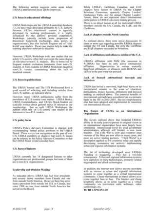 BURISA 193 page 14 September 2012
The following section suggests some areas where
URISA’s international focus can be improved.
U.S. focus in educational offerings
URISA Workshops and the URISA Leadership Academy
(ULA) have been developed primarily by U.S. authors.
Because URISA educational content is typically
developed by working professionals, it is highly
influenced by the authors’ personal experiences.
Workshops typically include some proportion of
theoretical framework (technology, data, policy, or
organizational), but also include frequent use of ‘real-
world’ case studies. These case studies help to make the
learning objectives relevant to students.
However, URISA Workshops with case studies that are
solely U.S.-centric often fail to provide the same degree
of relevance to non-U.S. students. This is borne out by
frequent student evaluation comments from non-U.S.
students or from students in URISA Workshops taught in
non-U.S. venues, commenting about the lack of
localized content.
U.S. focus in publications
The URISA Journal and The GIS Professional have a
good record of soliciting and including articles from
non-U.S. authors, as indicated above.
However, many URISA publications suffer from the
prevalence of U.S.-centric case studies. URISA Books,
URISA Compendiums, and URISA Quick-Studies are
typically written about general topics of interest to our
membership. But as with URISA Workshops, the
authors often rely on U.S.-centric case studies to the
detriment of non-U.S. readers.
U.S. policy focus
URISA’s Policy Advisory Committee is charged with
recommending formal policy positions to the URISA
Board. There is very low recognition on the part of non-
U.S. URISA members or chapters that non-U.S. issues
can be referred to the Policy Advisory Committee or that
the URISA Board would consider them.
U.S. focus of liaisons
URISA currently has 14 designated liaisons to other
organizations and professional groups, but none of them
are to non-U.S. organizations.
Leadership and Decision Making
As indicated above, URISA has had four presidents
and several Board members from Canada and one
from outside North America. However there has never
been a president from outside the U.S. or Canada, and
since 1998 no one from outside North America has
served on the Board.
While URISA’s Caribbean, Canadian, and UAE
chapters have liaison to URISA via the Chapter
Relations Committee, quarterly Chapter Leaders’
Conference Calls, and the annual Chapter Leaders’
Forum, these do not represent direct international
participation in URISA’s decision making process.
There is no direct liaison at all for individual URISA
members outside the US, Canada, the UAE, and the
Caribbean.
Lack of chapters outside North America
As outlined above, there were initial discussions 10
years or more ago regarding possible URISA chapters
outside the US and Canada, but only the Caribbean
and UAE chapters succeeded in formation.
Lack of affiliations and alliances outside of the U.S.
URISA’s affiliation with SSSI (the successor to
AURISA) has been its only active international
affiliation. Opportunities to nurture mutually
beneficial affiliations or alliances with BURISA and
EDMS in the past were not pursued.
Lack of focused international outreach and
initiatives
URISA has lacked a sustained, high-level focus on its
international mission in the areas of education,
publications, policy, liaisons, affiliations and decision
making, as outlined above. The potential benefits of
international outreach were considered on a systematic
basis by the ITF in 2002-2003. But no comprehensive
plan has been adopted and implemented to maximize
our international mission.
The Future of URISA as an International
Organization
The factors outlined above that hindered URISA’s
ability in its early years to pursue its original vision as
an international organization have now largely been
eliminated. International travel for local government
administrators, although still limited, is now more
feasible. The Cold War is over and countries once
enemies of the West are now allies in many cases, and
most are active trading partners. ‘Third World’ is a
description applied to few countries today and rapidly
developing economies are actively implementing
urban and regional information systems.
The list of technology developed since URISA’s
founding is staggering. This has a two-fold
consequence. Urban and regional information systems
now capitalize on these technologies, primarily related
to geospatial and allied technologies.
In addition, the Internet now allows anyone anywhere
with an interest in urban and regional information
systems to come together as a virtual international
community. Cheap international air travel allows us to
come together face to face. The Internet and cheap
telephony allows us to come together as a virtual
community via conference calls, webinars, video
conferences, etc.
TO BE CONTINUED
 