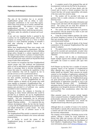 BURISA 193 page 15 September 2012
Online submissions under the Localism Act
Nigel Dore, Swift Datapro
The aim of the Localism Act is to provide
neighbourhood groups with an ability to make
meaningful contributions to the Local Plan regime
which many local groups see as remote, detached and
almost otherworldly. The solution is to encourage
neighbourhood groups to create their own
Neighbourhood Plans which, whilst having real power,
will shelter under the umbrella of national and Local
Plans.
A new and very important facility is granted by the
Localism Act for neighbourhood groups, which could
comprise an existing body such as a Town or Parish
Council or a more temporary grouping, to assemble a
draft plan reflecting a specific interest for a
neighbourhood.
Whilst these Neighbourhood Plans must comply with
national or formal Local Plan requirements, they are
potentially wide ranging and could vary from a Building
design policy through to a scheme negotiated with a
developer at local level for a scheme of mutual benefit.
The Neighbourhood Plans will tend to encompass those
local and small scale issues which are beyond the broad
sweep of other Plans and policies.
The Localism Act recognises that these Neighbourhood
interest groups may lack technical and professional
skills as well as administrative and data capabilities but
hopes to encourage them to develop knowledge and
pursue their plans by exploiting the capabilities of the
Local Authorities who will be required by law to
provide services as well as professional advice.
Local government software specialist, Swift Datapro,
has been carefully monitoring the progress of the
Localism Act. It is not straightforward for any
software supplier to identify all the groups that could
come together to formulate a Neighbourhood Plan; a
Group could be formed on an adhoc basis for a specific
purpose and, provided it is of sufficient size, quickly
assembled to meet a temporary need.
Given these factors, the company is focussing on
designing an online formal submission that would be
provided by an Authority for use by Neighbourhood
Groups, enabling them to submit the style of submission
required. This new functionality can be delivered
rapidly by capitalising on elements from existing Swift
Datapro Planning modules. It is important that any
software development reflects the fact that the Council
is acting with the Neighbourhood group and that all data
and related information is jointly owned – the main
principle must be one of common access to all
information.
The Neighbourhood Plan module is expected to provide
a number of elements all linked to the various individual
proposed plans.
! A facility to record the nature of the
Neighbourhood group, its number of members and
constitution
! A complete record of the proposed Plan and all
the preparatory work put into the Plan by the proposers
! An ability to record all those details with the
Council and to receive a formal acceptance from the
Council that they will accept responsibility with details
of the time scales they intend to adopt
! The module will be provided with map and
gazetteer links to enable collection of information on
planning issues
! The Council officers will collate information and
arrange events and meet with the proposer to generally
advise. The system will use work flow elements to
impose and seek to follow an agreed time scale.
! The system will allow interchange of questions
and responses with the proposer by email or post and
record meetings and discussions
! Using the Council Address gazetteer, the system
will permit sampling of reaction to the Neighbourhood
Plan and recording replies over the web and by more
conventional postal methods
! The module will record all details of the formal
examination of the proposed Neighbourhood Plan and
include its adoption
! The spatial extent of the Neighbourhood Plan and
text will be recorded and automatically revealed when
applications for development within an affected area are
submitted
! The software will be able to simultaneously
handle multiple requests from multiple groups and this
will enable the Council to monitor calls upon their
resources
Swift Datapro say that they have a number of concerns
regarding aspects of the operation of Neighbourhood
Plans although they expect these to be resolved as
further details are released. These concerns are mostly
centered on the handling of applications submitted for
development in accordance with a Neighbourhood Plan.
It seems that, in some cases, the Neighbourhood group
can grant permission which raises questions over the
administration of applications generally as well as the
formal Decision processes used. SwiftDataPro
anticipates that the Council will still act as the centre for
applications even though the decision will flow from the
Neighbourhood Plan considerations rather than their
own Local Plan.
Other potential causes for concern include Appeals
where a proposal breaches a Neighbourhood Plan - who
professionally represents the Neighbourhood Group? –
and the Community Infrastructure Levy should the
Neighbourhood Group effectively grant permission.
Although there are a number of issues to be resolved,
Swift DataPro is already able to demonstrate elements of
a solution and will work with its customers to provide
the necessary enhancements.
The company will be holding a Workshop session in the
autumn, offering a forum for Local Authorities to
discuss their ideas and concerns with their peers and
providing feedback that will inform the development of
Swift DataPro’s Neighbourhood Plans Module. For
more information, please email info@swiftdatapro.com.
 