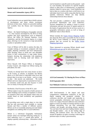 BURISA 193 page 16 September 2012
Spatial Analysis tool for local authorities
Homes and Communities Agency (HCA)
Local Authorities can use spatial data to build a picture
of development and better inform investment
decisions in their areas , thanks to a powerful enabling
tool available from the Homes and Communities
Agency.
SIGnet – the Spatial Intelligence Geographic network
– is a free resource developed by the HCA to bring
together data from organisations such as Ordnance
Survey, the Office for National Statistics, Local
Authorities, and the Environment Agency in a single
place, allowing it to be viewed on a map and printed
as plans or spreadsheet tables.
Users of SIGnet will be able to analyse the data, for
example looking at investment compared with land
supply, planning constraints and local infrastructure
when deciding where to build new and affordable
homes in their communities; or map empty homes
hotspots showing the relationship with population
statistics such as housing need and indices of
deprivation.
Oliver Russell, GIS Project Officer at Hampshire
County Council, who helped test SIGnet during the
pilot phase, has said:
"Clearly we already know how many homes we have
in the County, or schools, or hospitals; but SIGnet
allows us to drill down to individual street level and
present data in an easy to use format – such as a map
or plan – that anyone can understand. We tested
SIGnet and were impressed by its potential not least as
an extremely useful tool, but also because it could
save us money on buying GIS resource."
Pat Ritchie, Chief Executive of the HCA, said:
"SIGnet makes it easy for councils to build a picture of
where buildings such as homes or hospitals or schools
are situated in their area; and identify where more are
needed based on land availability and population
statistics.
"In providing users with a single place to view data
that has only previously been available in varying
formats and from a number of different sources,
SIGnet can be an invaluable planning tool and further
strengthens our enabling offer to Local Authorities."
SIGnet is a web-based Geographic Information
System which was launched following testing by 11
local authorities over a 7 month pilot period. It
displays spatially referenced data – information which
can be located at a specific point on the ground – such
as a site boundary, the location of a specific hospital,
school or other piece of infrastructure, or population
statistics linked to a given area. Local Authorities can
look at data on a county-wide basis or drill down to an
individual street level, and by using data that has been
spatially referenced, SIGnet can help identify
relationships between these datasets.
The tool provides a platform to share data across
government departments and local authorities,
increase transparency by making it easier to access
information and puts the power of spatial analysis in
the hands of organisations that do not have access to a
geographic information system, as well as being of
additional value to those that do.
SIGnet includes the Empty Homes Mapping Toolkit
also from the HCA and is accessible for free to all of
the HCA’s Local Authority or central government
partners that are covered by the Public Sector
Mapping Agreement.
Those interested in accessing SIGnet should email
SIGnet@hca.gsx.gov.uk for more information.
AGI GeoCommunity '12: Sharing the Power of Place
18-20 September 2012
East Midlands Conference Centre, Nottingham
AGI GeoCommunity is the largest and most
comprehensive independent conference in the UK
digital mapping and geospatial calendar. The
conference provides real insight and leadership in
current geographic information and location based
issues via a range of keynote addresses and conference
papers as well as by hands on training and face to face
delegate networking. You can hear outstanding,
visionary and thought- provoking plenary speakers.
You can learn from and meet leading industry experts
and thought leaders - stay on the leading edge of
industry and technical issues. You can hear from
around 50 speakers on topics covering a wide range of
pertinent topics in today’s geocommunity.
 