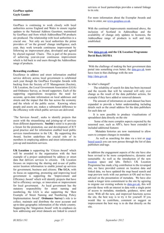 BURISA 193 page 17 September 2012
GeoPlace update
Gayle Gander
GeoPlace is continuing to work closely with local
authorities across England and Wales to ensure regular
updates to the National Address Gazetteer, maintained
by GeoPlace and from which AddressBaseTM products
are produced. The relationship with local authorities is a
crucial one. Not only are local authorities the prime
providers of ‘on the ground’ change intelligence; each
year, they work towards continuous improvement by
following an improvement plan, developed and agreed
by elected regional Chairs. This is part of the process
of achieving year-on-year continuous improvement
which is fed back to end users through the AddressBase
range of products.
Rewarding excellence
Excellence in address and street information enabled
service delivery across local government is celebrated
each year though the GeoPlace Exemplar Awards with
backing from the Society of IT Management (Socitm),
UK Location, the Local Government Association (LGA)
and Ordnance Survey, as Award supporters. Each of the
supporting organisations recognises the need for
accurate, up-to-date information on local addresses and
streets and the impact that this has across the economy
and the whole of the public sector. Knowing where
people and assets are, makes a substantial difference to
the efficiency with which public services are delivered.
‘The Services Award’, seeks to identify projects that
assist with the streamlining and joining-up of services
from different departments. Socitm’s remit is to provide
a forum for the promotion, use and development of ICT
good practice and for information enabled local public
services transformation in the UK. By supporting this
Award, Socitm underlines the crucial role of its
members in employing address and street information to
join-up and transform services.
UK Location is supporting the ‘Citizen Award’ which
will be awarded to the organisation with the best
example of a project underpinned by address or street
data that delivers services to citizens. UK Location
focuses on improving the sharing and re-use of public
sector location information to enable joined up services
for government, business and citizens. The LGA, with
its focus on supporting, promoting and improving local
government is supporting the ‘Improvement and
Efficiency Award’ which will identify projects that have
led to efficiency savings, or innovation or improvement
for local government. As local government has the
statutory responsibility for street naming and
numbering, the LGA is also supporting the ‘Best
Example of Street Naming and Numbering Policy
Implementation Award’. Ordnance Survey’s role is to
collect, maintain and distribute the most accurate and
up-to-date geographic information of the whole country.
Supporting the ‘Integration Award’ with its emphasis on
how addressing and street datasets are linked to council
services or local partnerships provides a natural linkage
to its role.
For more information about the Exemplar Awards and
how to enter, see www.geoplace.co.uk.
With the continual improvements mentioned above, the
inclusion of Scotland in AddressBase and the
availability of change only updates to licencees, the
AddressBase range of products is well and truly
established.
New data.gov.uk and the UK Location Programme
David Buck DEFRA
With the challenge of making the best government data
portal into something even better, the data.gov.uk team
have risen to that challenge with the new
http://data.gov.uk
So what’s changed?
· The reliability of search for data has been increased
and the records that will be returned will only ever
change as the result of the data publisher actions, for
example if they have added or removed datasets
· The amount of information on each dataset has been
expanded to provide a better understanding including
details such as the email address for the data publishers
for each data set
· It is now possible to produce visualisations of
spreadsheet data directly on the site
· Some of the more complex aspects expected by the
seasoned user, such as API’s, have been extended to
included additional features
· Metadata histories are now maintained to allow
users to compare changes in metadata
· As well as searching for data via a text or map
based search you can now peruse through the list of data
publishers and tags.
In addition the engagement aspects of the site have also
been revised to be more comprehensive, dynamic and
sustainable. As well as the introduction of the new
location space and labs. Defra’s UK Location
Programme has made a big contribution to the revamped
site, we have provided content on location data and
linked data, we have updated the map based search and
map preview tools with our partners at OS and we have
advised on the presentation of metadata. We have also
made a longer term commitment to the site by agreeing
to migrate our existing website to data.gov.uk, this will
provide those with an interest in data with a single point
of access to metadata, standards, guidance, news and
more. With all the new, and improved functions across
the site, the best way is to try it for yourself. If you
would like to contribute, comment or suggest an
improvement the best way is to do that directly on the
site.
 