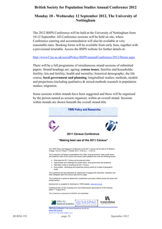 BURISA 193 page 18 September 2012
British Society for Population Studies Annual Conference 2012
Monday 10 - Wednesday 12 September 2012, The University of
Nottingham
The 2012 BSPS Conference will be held at the University of Nottingham from
10-12 September. All Conference sessions will be held on site, where
Conference catering and accommodation will also be available at very
reasonable rates. Booking forms will be available from early June, together with
a provisional timetable. Access the BSPS website for further details at:
http://www2.lse.ac.uk/socialPolicy/BSPS/annualConference/2012/Home.aspx
There will be a full programme of simultaneous strand sessions of submitted
papers. Strand headings are: ageing; census issues; families and households;
fertility; kin and fertility; health and mortality; historical demography; the life
course; local government and planning; longitudinal studies; methods, models
and projections (including qualitative & mixed-methods research in population
studies; migration.
Some sessions within strands have been suggested and these will be organised
by the person named as session organiser, within an overall strand. Sessions
within strands are shown beneath the overall strand title.
!"#$%&'()*+%,-.%#/0/,1*2%34%5)./6%78,+0)./6%9/:*,0;(/%8<'-%!+-/6%9=>%3?=@%%% % %%%%%%%%%%%%%%%%%%%%%%%
www.twri.org.uk% %%%%%% %%%%%%%
Tel:0191-2211 222, Email: twri@twri.org.uk
%
%
2011 Census Conference
!Making best use of the 2011 Census"
The TWRI Policy and Research Conference on the 2011 Census wi!!"#$"%$!&"'(")("*+!!+',-."
College, York on Friday 5th
October 2012, 10.00 a.m. / 4.30 p.m.
The Conference will feature presentations from ONS, local government, other public sector
and academic users of the census and census data suppliers and cover the following issues:-
What data the 2011 Census will provide and when
Opportunities and challenges for public sector, local government and academia
Alternative routes to accessing the 2011 Census
Area profiles - developing and presenting census results at a range of geographic
levels.
The Conference will give attendees an opportunity to engage with presenters, exhibitors and
other delegates about the census data and its usage.
The Conference is aimed at researchers, practitioners and policy makers across the public and
private sectors.
Booking form is available for download on TWRI website: www.twri.org.uk
Conference fee is £135 (including lunch and refreshments) discounted to £105 if booked
before 1st
August 2012.
This Conference is sponsored by SASPAC and InstantAtlas.
!"#$%&'()*+%,-.%#/0/,1*2%
%
 