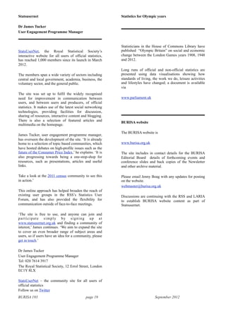 BURISA 193 page 19 September 2012
Statsusernet
Dr James Tucker
User Engagement Programme Manager
StatsUserNet, the Royal Statistical Society’s
interactive website for all users of official statistics,
has reached 1,000 members since its launch in March
2012.
The members span a wide variety of sectors including
central and local government, academia, business, the
voluntary sector, and the general public.
The site was set up to fulfil the widely recognised
need for improvement in communication between
users, and between users and producers, of official
statistics. It makes use of the latest social networking
technologies, providing facilities for discussion,
sharing of resources, interactive content and blogging.
There is also a selection of featured articles and
multimedia on the homepage.
James Tucker, user engagement programme manager,
has overseen the development of the site. ‘It is already
home to a selection of topic based communities, which
have hosted debates on high-profile issues such as the
future of the Consumer Price Index,’ he explains. ‘It is
also progressing towards being a one-stop-shop for
resources, such as presentations, articles and useful
links.
Take a look at the 2011 census community to see this
in action.’
This online approach has helped broaden the reach of
existing user groups in the RSS’s Statistics User
Forum, and has also provided the flexibility for
communication outside of face-to-face meetings.
‘The site is free to use, and anyone can join and
participate simply by signing up at
www.statsusernet.org.uk and finding a community of
interest,’ James continues. ‘We aim to expand the site
to cover an even broader range of subject areas and
users, so if users have an idea for a community, please
get in touch.’
Dr James Tucker
User Engagement Programme Manager
Tel: 020 7614 3917
The Royal Statistical Society, 12 Errol Street, London
EC1Y 8LX
StatsUserNet – the community site for all users of
official statistics
Follow us on Twitter
Statistics for Olympic years
Statisticians in the House of Commons Library have
published “Olympic Britain” on social and economic
change between the London Games years 1908, 1948
and 2012.
Long runs of official and non-official statistics are
presented using data visualisations showing how
standards of living, the work we do, leisure activities
and lifestyles have changed; a document is available
via
www.parliament.uk
BURISA website
The BURISA website is
www.burisa.org.uk
The site includes in contact details for the BURISA
Editorial Board details of forthcoming events and
conference slides and back copies of the Newsletter
and other archive material.
Please email Jenny Boag with any updates for posting
on the website.
webmaster@burisa.org.uk
Discussions are continuing with the RSS and LARIA
to establish BURISA website content as part of
Statsusernet.
 