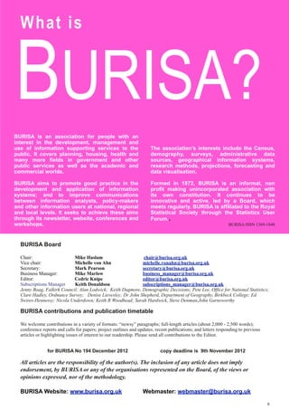 BURISA?
BURISA is an association for people with an
interest in the development, management and
use of information supporting services to the
public. It covers planning, housing, health and
many more fields in government and other
public services as well as the academic and
commercial worlds.
BURISA aims to promote good practice in the
development and application of information
systems; and to improve communications
between information analysts, policy-makers
and other information users at national, regional
and local levels. It seeks to achieve these aims
through its newsletter, website, conferences and
workshops.
The association’s interests include the Census,
demography, surveys, administrative data
sources, geographical information systems,
research methods, projections, forecasting and
data visualisation.
Formed in 1972, BURISA is an informal, non
profit making unincorporated association with
its own constitution. It continues to be
innovative and active, led by a Board, which
meets regularly. BURISA is affiliated to the Royal
Statistical Society through the Statistics User
Forum..
BURISA ISSN 1369-1848
What is
BURISA Board
Chair: Mike Haslam chair@burisa.org.uk
Vice chair: Michelle von Ahn michelle.vonahn@burisa.org.uk
Secretary: Mark Pearson secretary@burisa.org.uk
Business Manager: Mike Marlow business_manager@burisa.org.uk
Editor: Cedric Knipe editor@burisa.org.uk
Subscriptions Manager Keith Donaldson subscriptions_manager@burisa.org.uk
Jenny Boag, Falkirk Council; Alan Lodwick; Keith Dugmore, Demographic Decisions; Pete Lee, Office for National Statistics;
Clare Hadley, Ordnance Survey; Denise Lievesley; Dr John Shepherd, Department of Geography, Birkbeck College; Ed
Swires-Hennessy; Nicola Underdown; Keith R Woodhead; Sarah Hardwick, Steve Denman,John Garnsworthy
BURISA contributions and publication timetable
We welcome contributions in a variety of formats: “newsy” paragraphs; full-length articles (about 2,000 - 2,500 words);
conference reports and calls for papers; project outlines and updates; recent publications; and letters responding to previous
articles or highlighting issues of interest to our readership. Please send all contributions to the Editor.
for BURISA No 194 December 2012 copy deadline is 9th November 2012
All articles are the responsibility of the author(s). The inclusion of any article does not imply
endorsement, by BURISA or any of the organisations represented on the Board, of the views or
opinions expressed, nor of the methodology.
BURISA Website: www.burisa.org.uk Webmaster: webmaster@burisa.org.uk
8
 