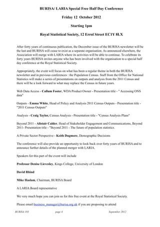 BURISA 193 page 4 September 2012
BURISA/ LARIA Special Free Half Day Conference
Friday 12 October 2012
Starting 1pm
Royal Statistical Society, 12 Errol Street EC1Y 8LX
After forty years of continuous publication, the December issue of the BURISA newsletter will be
the last and BURISA will cease to exist as a separate organisation. As announced elsewhere, the
Association will merge with LARIA where its activities will be able to continue. To celebrate its
forty years BURISA invites anyone who has been involved with the organisation to a special half
day conference at the Royal Statistical Society.
Appropriately, the event will focus on what has been a regular theme in both the BURISA
newsletter and in previous conferences : the Population Census. Staff from the Office for National
Statistics will make a series of presentations on outputs and analysis from the 2011 Census and
there will be a look forward to what may replace the Census in future years.
Web Data Access - Callum Foster, WDA Product Owner - Presentation title - " Accessing ONS
data"
Outputs - Emma White, Head of Policy and Analysis 2011 Census Outputs - Presentation title -
"2011 Census Outputs"
Analysis - Craig Taylor, Census Analysis - Presentation title - "Census Analysis Plans"
Beyond 2011 - Alistair Calder, Head of Stakeholder Engagement and Communications, Beyond
2011- Presentation title - "Beyond 2011 - The future of population statistics.
A Private Sector Perspective - Keith Dugmore, Demographic Decisions
The conference will also provide an opportunity to look back over forty years of BURISA and to
announce further details of the planned merger with LARIA.
Speakers for this part of the event will include
Professor Denise Lievesley, Kings College, University of London
David Rhind
Mike Haslam, Chairman, BURISA Board
A LARIA Board representative
We very much hope you can join us for this free event at the Royal Statistical Society.
Please email business_manager@burisa.org.uk if you are proposing to attend
 