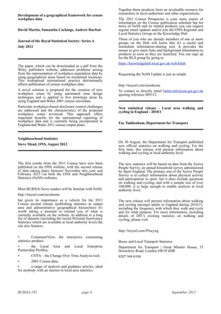 BURISA 193 page 8 September 2012
Development of a geographical framework for census
workplace data
David Martin, Samantha Cockings, Andrew Harfoot
Journal of the Royal Statistical Society: Series A
July 2012
The paper, which can be downloaded as a pdf from the
Wiley publishers website, addresses problems arising
from the representation of workplace population data by
using geographical areas based on residential locations.
This widespread international practice detrimentally
affects publication of census workplace data.
A novel solution is proposed for the creation of new
workplace zones by using automated zone design
techniques and is applied to five prototype areas by
using England and Wales 2001 census microdata.
Particular workplace-based disclosure control challenges
are addressed and the characteristics of the proposed
workplace zones reviewed. This approach offers
important benefits for the international reporting of
workplace data and is currently being incorporated in
England and Wales 2011 census output plans.
Neighbourhood Statistics
Steve Mead, ONS, August 2012
The first results from the 2011 Census have now been
published on the ONS website, with the second release
of data taking place between November this year and
February 2013 via both the ONS and Neighbourhood
Statistics (NeSS) websites.
Most BURISA News readers will be familiar with NeSS
http://tinyurl.com/nesshome
but given its importance as a vehicle for the 2011
Census second release (publishing statistics at output
area and administrative geographical hierarchies) it's
worth taking a moment to remind you of what is
currently available on the website. In addition to a long
list of datasets (including the recent Personal Insolvency
Statistics which are available at local authority level) the
site also features:
• CommuterView, the interactive commuting
statistics product;
• the Local Area and Local Enterprise
Partnership Profiles;
• COTA - the Change Over Time Analysis tool;
• 2001 Census data;
• a range of analysis and guidance articles, ideal
for anybody with an interest in local area statistics.
Together these products form an invaluable resource for
researchers in local authorities and other organisations.
The 2011 Census Prospectus is your main source of
information on the Census publication schedule but for
news of NeSS and its related products you can request
regular email updates and/or join the ONS Regional and
Local Statistics Group on the Knowledge Hub.
Those of you who are already members of one or more
groups on the Hub will know that it's a useful and
immediate information-sharing tool. It provides the
means to give users links and background information to
products as soon as they are launched. You can sign up
for the RLS group by going to
https://knowledgehub.local.gov.uk/web/khub.
Requesting the NeSS Update is just as simple
http://tinyurl.com/nesshome
To contact us directly email better.info@ons.gsi.gov.uk
quoting reference BN312.
New statistical release - Local area walking and
cycling in England - 2010/1
Fay Tuddenham, Department for Transport
On 30 August, the Department for Transport published
new official statistics on walking and cycling. For the
first time, this release will present information about
walking and cycling at local authority level.
The new statistics will be based on data from the Active
People Survey, an annual household survey administered
by Sport England. The primary aim of the Active People
Survey is to collect information about physical activity
and participation in sport, but it does include questions
on walking and cycling, and with a sample size of over
160,000, it is large enough to enable analysis at local
authority level.
The new release will present information about walking
and cycling amongst adults in England during 2010/11,
including the frequency with which they walk and cycle
and for what purpose. For more information, including
details of DfT’s existing statistics on walking and
cycling, please visit
http://tinyurl.com/95ucyxg
Buses and Local Transport Statistics
Department for Transport | Great Minster House, 33
Horseferry Road, London SW1P 4DR
0207 944 6104
 