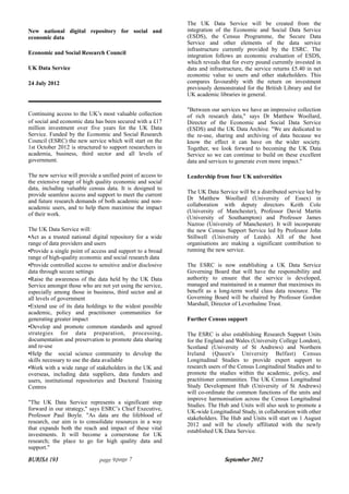 BURISA 193 page 9 September 2012
BURISA 193 page 7 September 2012
New national digital repository for social and
economic data
Economic and Social Research Council
UK Data Service
24 July 2012
Continuing access to the UK’s most valuable collection
of social and economic data has been secured with a £17
million investment over five years for the UK Data
Service. Funded by the Economic and Social Research
Council (ESRC) the new service which will start on the
1st October 2012 is structured to support researchers in
academia, business, third sector and all levels of
government.
The new service will provide a unified point of access to
the extensive range of high quality economic and social
data, including valuable census data. It is designed to
provide seamless access and support to meet the current
and future research demands of both academic and non-
academic users, and to help them maximise the impact
of their work.
The UK Data Service will:
•Act as a trusted national digital repository for a wide
range of data providers and users
•Provide a single point of access and support to a broad
range of high-quality economic and social research data
•Provide controlled access to sensitive and/or disclosive
data through secure settings
•Raise the awareness of the data held by the UK Data
Service amongst those who are not yet using the service,
especially among those in business, third sector and at
all levels of government
•Extend use of its data holdings to the widest possible
academic, policy and practitioner communities for
generating greater impact
•Develop and promote common standards and agreed
strategies for data preparation, processing,
documentation and preservation to promote data sharing
and re-use
•Help the social science community to develop the
skills necessary to use the data available
•Work with a wide range of stakeholders in the UK and
overseas, including data suppliers, data funders and
users, institutional repositories and Doctoral Training
Centres
"The UK Data Service represents a significant step
forward in our strategy," says ESRC’s Chief Executive,
Professor Paul Boyle. "As data are the lifeblood of
research, our aim is to consolidate resources in a way
that expands both the reach and impact of these vital
investments. It will become a cornerstone for UK
research; the place to go for high quality data and
support."
The UK Data Service will be created from the
integration of the Economic and Social Data Service
(ESDS), the Census Programme, the Secure Data
Service and other elements of the data service
infrastructure currently provided by the ESRC. The
integration follows an economic evaluation of ESDS,
which reveals that for every pound currently invested in
data and infrastructure, the service returns £5.40 in net
economic value to users and other stakeholders. This
compares favourably with the return on investment
previously demonstrated for the British Library and for
UK academic libraries in general.
"Between our services we have an impressive collection
of rich research data," says Dr Matthew Woollard,
Director of the Economic and Social Data Service
(ESDS) and the UK Data Archive. "We are dedicated to
the re-use, sharing and archiving of data because we
know the effect it can have on the wider society.
Together, we look forward to becoming the UK Data
Service so we can continue to build on these excellent
data and services to generate even more impact."
Leadership from four UK universities
The UK Data Service will be a distributed service led by
Dr Matthew Woollard (University of Essex) in
collaboration with deputy directors Keith Cole
(University of Manchester), Professor David Martin
(University of Southampton) and Professor James
Nazroo (University of Manchester). It will incorporate
the new Census Support Service led by Professor John
Stillwell (University of Leeds). All of the host
organisations are making a significant contribution to
running the new service.
The ESRC is now establishing a UK Data Service
Governing Board that will have the responsibility and
authority to ensure that the service is developed,
managed and maintained in a manner that maximises its
benefit as a long-term world class data resource. The
Governing Board will be chaired by Professor Gordon
Marshall, Director of Leverhulme Trust.
Further Census support
The ESRC is also establishing Research Support Units
for the England and Wales (University College London),
Scotland (University of St Andrews) and Northern
Ireland (Queen's University Belfast) Census
Longitudinal Studies to provide expert support to
research users of the Census Longitudinal Studies and to
promote the studies within the academic, policy, and
practitioner communities. The UK Census Longitudinal
Study Development Hub (University of St Andrews)
will co-ordinate the common functions of the units and
improve harmonisation across the Census Longitudinal
Studies. The Hub and Units will also seek to promote a
UK-wide Longitudinal Study, in collaboration with other
stakeholders. The Hub and Units will start on 1 August
2012 and will be closely affiliated with the newly
established UK Data Service.
 