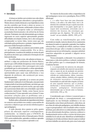 A importância da leitura no ensino superior

   Introdução                                                       No interior da discussão sobre a importância do
                                                              agir pedagógico nesse novo paradigma, Rios (1999)
        A leitura no âmbito universitário tem sido objeto     afirma que:
de estudo realizado por educadores e pesquisadores.                 (...) o saber fazer bem tem uma dimensão
Muitos desses estudos destacam a sua importância como               técnica, a do saber e do saber fazer, isto é, do
um dos caminhos que levam o aluno ao acesso e à                     domínio dos conteúdos de que o sujeito necessita
produção do conhecimento, enfatizando a leitura crítica             para desempenhar o seu papel, aquilo que se
                                                                    requer dele socialmente, articulado com o
como forma de recuperar todas as informações
                                                                    domínio das técnicas, das estratégias que
acumuladas historicamente e de utilizá-las de forma
                                                                    permitam que ele, digamos, “dê conta de seu
eficiente. Entretanto, tem sido demonstrado que os alunos
                                                                    recado” em seu trabalho. (RIOS, 1999, p.47)
ingressam no curso superior apresentando grandes
dificuldades em relação à leitura, isto é, não conseguem             Com todas as transformações que estão
compreender os textos lidos, textos esses que são             ocorrendo no mundo, é preciso desenvolver a autonomia
solicitados pelos professores e, portanto, imprescindíveis    nos alunos levando-os a aprender a aprender. Isso implica
para uma sólida formação acadêmica.                           oferecer-lhes a condição de refletir, analisar e tomar
        Essa dificuldade, no contexto universitário, pode     consciência do que sabe e a mudar os conceitos, seja
ser perfeitamente compreendida. Ela se deve,                  para processar novas informações, seja para substituir
principalmente, à ausência de tradição no ensino do país      conceitos adquiridos no passado e adquirir novos
de práticas docentes que conduzam à formação de um            conhecimentos.
leitor proficiente.                                                  Nessa concepção, a educação visa a preparar o
        Se a dificuldade existe, não adianta reclamar, ou     aluno para a vida sócio-política e cultural, cumprindo
atribuir a culpa aos professores do Ensino Básico,            seu ideal político que é a emancipação do homem.
esperar que a dificuldade desapareça como num passe           Conforme Saviani:
de mágica, ou ignorar o fato e prosseguir com a aula                (...) a compreensão da natureza da educação
acreditando que se está ensinando e o aluno aprendendo.             enquanto um trabalho não material cujo produto
É preciso oferecer condições para que o aluno tenha                 não se separa do ato de produção nos permite
oportunidades para sanar suas deficiências e isso                   situar a especificidade da educação como
depende do professor, não acontecerá por acaso,                     referida aos conhecimentos, idéias, conceitos,
espontaneamente.                                                    valores, atitudes, hábitos, símbolos sob o aspecto
        O aprender a aprender já se tornou um ponto                 de elementos necessários à formação da
fundamental e indiscutível em Educação, mas para tanto              humanidade em cada indivíduo singular, na forma
é imprescindível um leitor proficiente, um leitor que seja          de uma segunda natureza, que se produz,
                                                                    deliberada e intencionalmente, através de
capaz de compreender um texto escrito, que seja capaz
                                                                    relações pedagógicas historicamente
de se posicionar diante dele com criticidade e que tenha
                                                                    determinadas que se travam entre os homens.
autonomia intelectual. Senão, como buscar novos
                                                                    (SAVIANI, 1992, p. 29)
conhecimentos? Como aprender sem a leitura? Como
encontrar soluções para os problemas sem a                           Considerando que a leitura é essencial para o
fundamentação teórica proporcionada através da leitura?       aprendizado do aluno, e, conseqüentemente, tem
        Refletir sobre a dimensão da importância da leitura   implicações na sua formação acadêmica e no seu
no contexto universitário nos conduz a uma análise de         desempenho como futuro profissional e, além disso, de
conceitos e objetivos que servem de referência para o         ser a base de toda ação pedagógica, este trabalho destaca
agir pedagógico.                                              o que os pesquisadores têm ressaltado sobre o ensino
        A ação docente deve pautar-se pelos quatro            da leitura, pois além de ter os conhecimentos específicos
pilares da educação superior contemporânea,                   de uma determinada disciplina, é preciso conhecer a
estabelecidos no relatório para a UNESCO, da                  fundamentação teórica sobre o ensino da leitura para
Comissão Internacional sobre a Educação para o Século         trabalhá-la em sala de aula. Identificar as habilidades e
XXI, assim estabelecidos: aprender a conhecer, aprender       estratégias envolvidas na leitura é decisivo para se realizar
a fazer, aprender a viver juntos e aprender a ser.            um bom trabalho em sala de aula, pois essa é uma ação

           78
 