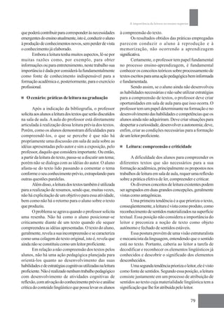 A importância da leitura no ensino superior

que poderá contribuir para corresponder às necessidades         à compreensão do texto.
emergentes do ensino atualmente, isto é, conduzir o aluno              Os resultados obtidos das práticas empregadas
à produção de conhecimentos novos, sem perder de vista          parecem conduzir o aluno à reprodução e à
o conhecimento já elaborado.                                    memorização, não ocorrendo a aprendizagem
       Embora a leitura tenha muitos aspectos, lê-se por        significativa.
muitas razões como, por exemplo, para obter                            Certamente, o professor tem papel fundamental
informações ou para entretenimento, neste trabalho sua          no processo ensino-aprendizagem, é fundamental
importância é dada por considerá-la fundamentalmente            conhecer os conceitos teóricos sobre processamento de
como fonte de conhecimento indispensável para a                 textos escritos para uma ação pedagógica bem informada
formação acadêmica e, posteriormente, para o exercício          e fundamentada.
profissional.                                                          Sendo assim, se o aluno ainda não desenvolveu
                                                                as habilidades necessárias e não sabe utilizar estratégias
   O cenário: práticas de leitura na graduação                  para a compreensão de textos, o professor deve criar
                                                                oportunidades em sala de aula para que isso ocorra. O
       Após a indicação da bibliografia, o professor            professor tem um papel determinante na formação e no
solicita aos alunos a leitura dos textos que serão discutidos   desenvolvimento das habilidades e competências que os
na sala de aula. A aula do professor está diretamente           alunos ainda não adquiriram. Deve criar situações para
articulada à realização dessa leitura prévia dos textos.        despertar a curiosidade, desenvolver a autonomia; deve,
Porém, como os alunos demonstram dificuldades para              enfim, criar as condições necessárias para a formação
compreendê-los, o que se percebe é que não há                   de um leitor proficiente.
propriamente uma discussão em sala de aula sobre as
idéias apresentadas pelo autor e sim a exposição, pelo             Leitura: compreensão e criticidade
professor, daquilo que considera importante. Ou então,
a partir da leitura do texto, passa-se a discutir um tema;             A dificuldade dos alunos para compreender os
porém não se dialoga com as idéias do autor. O aluno            diferentes textos que são necessários para a sua
afasta-se do texto lido passando a comentar o tema              formação acadêmica, principalmente os propostos nos
conforme o seu conhecimento prévio, extrapolando para           trabalhos de leitura em sala de aula, requer uma reflexão
outras questões paralelas.                                      sobre a prática efetiva de ler, compreender e criticar.
       Além disso, a leitura dos textos também é utilizada             Os diversos conceitos de leitura existentes podem
para a realização de resumos, sendo que, muitas vezes,          ser agrupados em duas grandes concepções, geralmente
não há explicitação de um objetivo para essa atividade,         vistas como antagônicas.
bem como não há o retorno para o aluno sobre o texto                   Uma primeira tendência é a que prioriza o texto,
que produziu.                                                   conseqüentemente, a leitura é vista como produto, como
       O problema se agrava quando o professor solicita         reconhecimento de sentidos materializados na superfície
uma resenha. Não há como o aluno posicionar-se                  textual. Essa posição não considera a importância do
criticamente diante de um texto quando ele sequer               leitor e preconiza a noção de texto como objeto
compreendeu as idéias apresentadas. O texto do aluno,           autônomo e fechado de sentidos estáveis.
geralmente, revela a sua incompreensão e se caracteriza                Essa postura provém de uma visão estruturalista
como uma colagem do texto original, isto é, revela que          e mecanicista da linguagem, entendendo que o sentido
ainda não se constituiu como um leitor proficiente.             está no texto. Portanto, caberia ao leitor a tarefa de
       Em relação a não compreensão dos textos pelos            decodificar e reconhecer os elementos lingüísticos já
alunos, não há uma ação pedagógica planejada para               conhecidos e descobrir o significado dos elementos
orientá-los quanto ao desenvolvimento das suas                  desconhecidos.
habilidades e de estratégias cognitivas utilizadas na leitura          Uma segunda tendência prioriza o leitor, ele é visto
proficiente. Não é realizado nenhum trabalho pedagógico         como fonte de sentidos. Segundo essa posição, a leitura
com desenvolvimento de atividades cognitivas de                 consiste justamente em um processo de atribuição de
reflexão, com ativação do conhecimento prévio e análise         sentidos ao texto cuja materialidade lingüística tem a
crítica do conteúdo lingüístico que possa levar os alunos       significação que lhe for atribuída pelo leitor.

                                                                                                                    79
 